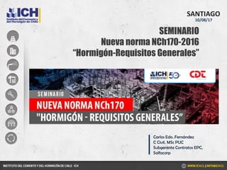 SEMINARIO
Nueva norma NCh170-2016
“Hormigón-Requisitos Generales”
SANTIAGO
10/08/17
Carlos Edo. Fernández
C Civil, MSc PUC
Subgerente Contratos EPC,
Salfacorp
 