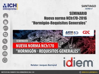 SEMINARIO
Nueva norma NCh170-2016
“Hormigón-Requisitos Generales”
SANTIAGO
10/08/17
Relator: Jacques Bornand
 