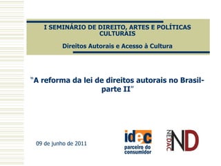 I SEMINÁRIO DE DIREITO, ARTES E POLÍTICAS
                  CULTURAIS

          Direitos Autorais e Acesso à Cultura




“A reforma da lei de direitos autorais no Brasil-
                   parte II”




 09 de junho de 2011
 