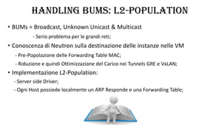 HANDLING BUMS: L2-POPULATION
• BUMs = Broadcast, Unknown Unicast & Multicast
- Serio problema per le grandi reti;
• Conoscenza di Neutron sulla destinazione delle instanze nelle VM
- Pre-Popolazione delle Forwarding Table MAC;
- Riduzione e quindi Ottimizzazione del Carico nei Tunnels GRE e VxLAN;
• Implementazione L2-Population:
- Server side Driver;
- Ogni Host possiede localmente un ARP Responde e una Forwarding Table;
 