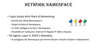 NETWORK NAMESPACE
• Copia isolata dello Stack di Networking:
- Clonati dal «Root Namespace»;
- Scope limitato al Namespace;
- Le Veth collegano tra loro i Namespace;
- Possibilità di riutilizzare: Indirizzi IP, Regole IP Table e Routes;
• Gli Agenti: Layer-3, DHCP e Metadata
- Si avvalgono dei Namespace per fornire Router virtuali multipli e indipendenti;
 