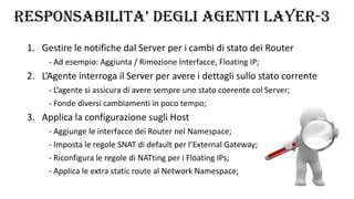 RESPONSABILITA’ DEGLI AGENTI LAYER-3
1. Gestire le notifiche dal Server per i cambi di stato dei Router
- Ad esempio: Aggiunta / Rimozione Interfacce, Floating IP;
2. L’Agente interroga il Server per avere i dettagli sullo stato corrente
- L’agente si assicura di avere sempre uno stato coerente col Server;
- Fonde diversi cambiamenti in poco tempo;
3. Applica la configurazione sugli Host
- Aggiunge le interfacce dei Router nel Namespace;
- Imposta le regole SNAT di default per l’External Gateway;
- Riconfigura le regole di NATting per i Floating IPs;
- Applica le extra static route al Network Namespace;
 