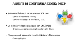 AGENTI DI CONFIGURAZIONE: DHCP
• Riceve notifiche dal Server tramite RCP per:
- Cambi di Stato nelle Subnet;
- Cambia una coppia di indirizzi IP / MAC;
• Gli indirizzi vengono distribuiti con DNSMASQ
- E’ comunque consentito implementare altri driver;
• L’Isolamento è assicurato tramite i Network Namespace
- Overlapping Ips;
 