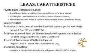 LBaaS: CARATTERISTICHE
• Metodi per Distribuire il Carico:
1) Round Robin: Ruota le richieste in modo uniforme tra le varie Istanze;
2) IP di Origine: Le richieste da un IP univoco vanno alla stessa Istanza;
3) Minime Connessioni: Alloca le richieste all’Istanza con meno Connessioni Attive;
Caratteristiche:
 Monitor: Stabiliscono se i membri di un Pool possono gestire le richieste
- Metodi di Ping, TCP, http e HTTPS Get;
 Utilizza insieme di Tools per l’Amministrazione Programmatica e Scripts
- Gli Utenti li eseguono attraverso le CLI o la Dashboard;
 Limite di Connessione al Traffico in Ingresso
- Regola il Carico di Lavoro e Mitica il problema del DoS;
 Sessione Persistente
- supporta le decisioni di routing basate su Cookies e l’indirizzo IP di origine.
 