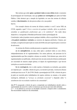 10
São normas que estão aptas a produzir todos os seus efeitos desde o momento
da promulgação da Constituição, mas que podem ser restringidas por parte do Poder
Público. Cabe destacar que a atuação do legislador, no caso das normas de eficácia
contida, é discricionária: ele não precisa editar a lei, mas poderá
fazê-lo.
Um exemplo clássico de norma de eficácia contida é o art.5º, inciso XIII, da
CF/88, segundo o qual “é livre o exercício de qualquer trabalho, ofício ou profissão,
atendidas as qualificações profissionais que a lei estabelecer”. Em razão desse
dispositivo, é assegurada a liberdade profissional: desde a promulgação da
Constituição, todos já podem exercer qualquer trabalho, ofício ou profissão. No entanto,
a lei poderá estabelecer restrições ao exercício de algumas profissões. Citamos, por
exemplo, a exigência de aprovação no exame da OAB como pré-requisito para o exercício
da advocacia.
As normas de eficácia contida possuem as seguintes características:
a) são autoaplicáveis, ou seja, estão aptas a produzir todos os seus efeitos,
independentemente de lei regulamentadora. Em outras palavras, não precisam de lei
regulamentadora que lhes complete o alcance ou sentido. Vale destacar que, antes da lei
regulamentadora ser publicada, o direito previsto em uma norma de eficácia contida pode
ser exercitado de maneira ampla (plena); só depois da regulamentação é que haverá
restrições ao exercício do direito.
b) são restringíveis, isto é, estão sujeitas a limitações ou restrições, que podem
ser impostas por: - uma lei: o direito de greve, na iniciativa privada, é norma de eficácia
contida prevista no art. 9º, da CF/88. Desde a promulgação da CF/88, o direito de greve
já pode ser exercido pelos trabalhadores do regime celetista; no entanto, a lei poderá
restringi-lo, definindo os “serviços ou atividades essenciais” e dispondo sobre “o
atendimento das necessidades inadiáveis da comunidade”.
Art. 9º É assegurado o direito de greve, competindo aos trabalhadores decidir sobre a
oportunidade de exercê-lo e sobre os interesses que devam por meio dele defender.
§ 1º - A lei definirá os serviços ou atividades essenciais e disporá sobre o atendimento
das necessidades inadiáveis da comunidade.
 