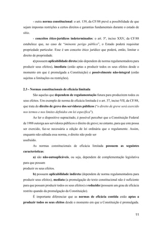 11
- outra norma constitucional: o art. 139, da CF/88 prevê a possibilidade de que
sejam impostas restrições a certos direitos e garantias fundamentais durante o estado de
sítio.
- conceitos ético-jurídicos indeterminados: o art. 5º, inciso XXV, da CF/88
estabelece que, no caso de “iminente perigo público”, o Estado poderá requisitar
propriedade particular. Esse é um conceito ético jurídico que poderá, então, limitar o
direito de propriedade.
c) possuem aplicabilidade direta (não dependem de norma regulamentadora para
produzir seus efeitos), imediata (estão aptas a produzir todos os seus efeitos desde o
momento em que é promulgada a Constituição) e possivelmente não-integral (estão
sujeitas a limitações ou restrições).
2.3 - Normas constitucionais de eficácia limitada
São aquelas que dependem de regulamentação futura para produzirem todos os
seus efeitos. Um exemplo de norma de eficácia limitada é o art. 37, inciso VII, da CF/88,
que trata do direito de greve dos servidores públicos (“o direito de greve será exercido
nos termos e nos limites definidos em lei específica”).
Ao ler o dispositivo supracitado, é possível perceber que a Constituição Federal
de 1988 outorga aos servidores públicos o direito de greve; no entanto, para que este possa
ser exercido, faz-se necessária a edição de lei ordinária que o regulamente. Assim,
enquanto não editada essa norma, o direito não pode ser
usufruído.
As normas constitucionais de eficácia limitada possuem as seguintes
características:
a) são não-autoaplicáveis, ou seja, dependem de complementação legislativa
para que possam
produzir os seus efeitos.
b) possuem aplicabilidade indireta (dependem de norma regulamentadora para
produzir seus efeitos), mediata (a promulgação do texto constitucional não é suficiente
para que possam produzir todos os seus efeitos) e reduzida (possuem um grau de eficácia
restrito quando da promulgação da Constituição).
É importante diferenciar que as normas de eficácia contida estão aptas a
produzir todos os seus efeitos desde o momento em que a Constituição é promulgada.
 