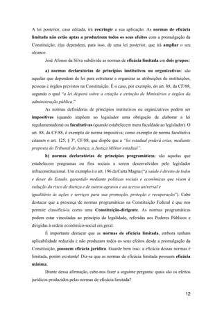 12
A lei posterior, caso editada, irá restringir a sua aplicação. As normas de eficácia
limitada não estão aptas a produzirem todos os seus efeitos com a promulgação da
Constituição; elas dependem, para isso, de uma lei posterior, que irá ampliar o seu
alcance.
José Afonso da Silva subdivide as normas de eficácia limitada em dois grupos:
a) normas declaratórias de princípios institutivos ou organizativos: são
aquelas que dependem de lei para estruturar e organizar as atribuições de instituições,
pessoas e órgãos previstos na Constituição. É o caso, por exemplo, do art. 88, da CF/88,
segundo o qual “a lei disporá sobre a criação e extinção de Ministérios e órgãos da
administração pública.”
As normas definidoras de princípios institutivos ou organizativos podem ser
impositivas (quando impõem ao legislador uma obrigação de elaborar a lei
regulamentadora) ou facultativas (quando estabelecem mera faculdade ao legislador). O
art. 88, da CF/88, é exemplo de norma impositiva; como exemplo de norma facultativa
citamos o art. 125, § 3º, CF/88, que dispõe que a “lei estadual poderá criar, mediante
proposta do Tribunal de Justiça, a Justiça Militar estadual”.
b) normas declaratórias de princípios programáticos: são aquelas que
estabelecem programas ou fins sociais a serem desenvolvidos pelo legislador
infraconstitucional. Um exemplo é o art. 196 da Carta Magna (“a saúde é direito de todos
e dever do Estado, garantido mediante políticas sociais e econômicas que visem à
redução do risco de doença e de outros agravos e ao acesso universal e
igualitário às ações e serviços para sua promoção, proteção e recuperação”). Cabe
destacar que a presença de normas programáticas na Constituição Federal é que nos
permite classificá-la como uma Constituição-dirigente. As normas programáticas
podem estar vinculadas ao princípio da legalidade, referidas aos Poderes Públicos e
dirigidas à ordem econômico-social em geral.
É importante destacar que as normas de eficácia limitada, embora tenham
aplicabilidade reduzida e não produzam todos os seus efeitos desde a promulgação da
Constituição, possuem eficácia jurídica. Guarde bem isso: a eficácia dessas normas é
limitada, porém existente! Diz-se que as normas de eficácia limitada possuem eficácia
mínima.
Diante dessa afirmação, cabe-nos fazer a seguinte pergunta: quais são os efeitos
jurídicos produzidos pelas normas de eficácia limitada?
 