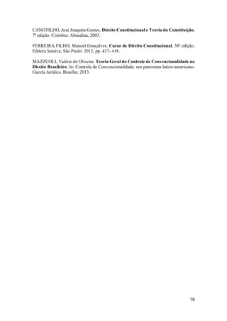 15
CANOTILHO, José Joaquim Gomes. Direito Constitucional e Teoria da Constituição,
7ª edição. Coimbra: Almedina, 2003.
FERREIRA FILHO, Manoel Gonçalves. Curso de Direito Constitucional, 38ª edição.
Editora Saraiva, São Paulo: 2012, pp. 417- 418.
MAZZUOLI, Valério de Oliveira. Teoria Geral do Controle de Convencionalidade no
Direito Brasileiro. In: Controle de Convencionalidade: um panorama latino-americano.
Gazeta Jurídica. Brasília: 2013.
 