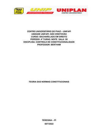 2
CENTRO UNIVERSITÁRIO DO PIAUÍ – UNIFAPI
UNIDADE UNIFAPI- SÃO CRISTOVÃO
CURSO: BACHARELADO EM DIREITO
PERÍODO: 4º TURNO: NOITE SALA: 3D
DISCIPLINA: CONTROLE DE CONSTITUCIONALIDADE
PROFESSOR: BERTHAM
TEORIA DAS NORMAS CONSTITUCIONAIS
TERESINA – PI
SET/2022
 