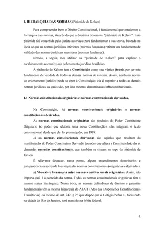 4
1. HIERARQUIA DAS NORMAS (Pirâmide de Kelsen)
Para compreender bem o Direito Constitucional, é fundamental que estudemos a
hierarquia das normas, através do que a doutrina denomina “pirâmide de Kelsen”. Essa
pirâmide foi concebida pelo jurista austríaco para fundamentar a sua teoria, baseada na
ideia de que as normas jurídicas inferiores (normas fundadas) retiram seu fundamento de
validade das normas jurídicas superiores (normas fundantes).
Iremos, a seguir, nos utilizar da “pirâmide de Kelsen” para explicar o
escalonamento normativo no ordenamento jurídico brasileiro.
A pirâmide de Kelsen tem a Constituição como seu vértice (topo), por ser esta
fundamento de validade de todas as demais normas do sistema. Assim, nenhuma norma
do ordenamento jurídico pode se opor à Constituição: ela é superior a todas as demais
normas jurídicas, as quais são, por isso mesmo, denominadas infraconstitucionais.
1.1 Normas constitucionais originárias e normas constitucionais derivadas.
Na Constituição, há normas constitucionais originárias e normas
constitucionais derivadas.
As normas constitucionais originárias são produtos do Poder Constituinte
Originário (o poder que elabora uma nova Constituição); elas integram o texto
constitucional desde que ele foi promulgado, em 1988.
Já as normas constitucionais derivadas são aquelas que resultam da
manifestação do Poder Constituinte Derivado (o poder que altera a Constituição); são as
chamadas emendas constitucionais, que também se situam no topo da pirâmide de
Kelsen.
É relevante destacar, nesse ponto, alguns entendimentos doutrinários e
jurisprudenciais acerca da hierarquia das normas constitucionais (originárias e derivadas):
a) Não existe hierarquia entre normas constitucionais originárias. Assim, não
importa qual é o conteúdo da norma. Todas as normas constitucionais originárias têm o
mesmo status hierárquico. Nessa ótica, as normas definidoras de direitos e garantias
fundamentais têm a mesma hierarquia do ADCT (Atos das Disposições Constitucionais
Transitórias) ou mesmo do art. 242, § 2º, que dispõe que o Colégio Pedro II, localizado
na cidade do Rio de Janeiro, será mantido na órbita federal.
 