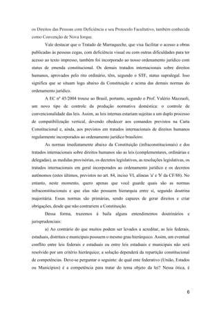 6
os Direitos das Pessoas com Deficiência e seu Protocolo Facultativo, também conhecida
como Convenção de Nova Iorque.
Vale destacar que o Tratado de Marraqueche, que visa facilitar o acesso a obras
publicadas às pessoas cegas, com deficiência visual ou com outras dificuldades para ter
acesso ao texto impresso, também foi incorporado ao nosso ordenamento jurídico com
status de emenda constitucional. Os demais tratados internacionais sobre direitos
humanos, aprovados pelo rito ordinário, têm, segundo o STF, status supralegal. Isso
significa que se situam logo abaixo da Constituição e acima das demais normas do
ordenamento jurídico.
A EC nº 45/2004 trouxe ao Brasil, portanto, segundo o Prof. Valério Mazzuoli,
um novo tipo de controle da produção normativa doméstica: o controle de
convencionalidade das leis. Assim, as leis internas estariam sujeitas a um duplo processo
de compatibilização vertical, devendo obedecer aos comandos previstos na Carta
Constitucional e, ainda, aos previstos em tratados internacionais de direitos humanos
regularmente incorporados ao ordenamento jurídico brasileiro.
As normas imediatamente abaixo da Constituição (infraconstitucionais) e dos
tratados internacionais sobre direitos humanos são as leis (complementares, ordinárias e
delegadas), as medidas provisórias, os decretos legislativos, as resoluções legislativas, os
tratados internacionais em geral incorporados ao ordenamento jurídico e os decretos
autônomos (estes últimos, previstos no art. 84, inciso VI, alíneas 'a' e 'b' da CF/88). No
entanto, neste momento, quero apenas que você guarde quais são as normas
infraconstitucionais e que elas não possuem hierarquia entre si, segundo doutrina
majoritária. Essas normas são primárias, sendo capazes de gerar direitos e criar
obrigações, desde que não contrariem a Constituição.
Dessa forma, trazemos à baila alguns entendimentos doutrinários e
jurisprudenciais:
a) Ao contrário do que muitos podem ser levados a acreditar, as leis federais,
estaduais, distritais e municipais possuem o mesmo grau hierárquico. Assim, um eventual
conflito entre leis federais e estaduais ou entre leis estaduais e municipais não será
resolvido por um critério hierárquico; a solução dependerá da repartição constitucional
de competências. Deve-se perguntar o seguinte: de qual ente federativo (União, Estados
ou Municípios) é a competência para tratar do tema objeto da lei? Nessa ótica, é
 
