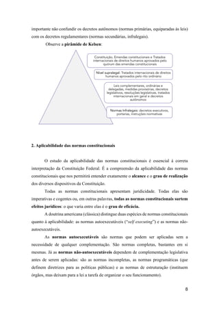 8
importante não confundir os decretos autônomos (normas primárias, equiparadas às leis)
com os decretos regulamentares (normas secundárias, infralegais).
Observe a pirâmide de Kelsen:
2. Aplicabilidade das normas constitucionais
O estudo da aplicabilidade das normas constitucionais é essencial à correta
interpretação da Constituição Federal. É a compreensão da aplicabilidade das normas
constitucionais que nos permitirá entender exatamente o alcance e o grau de realização
dos diversos dispositivos da Constituição.
Todas as normas constitucionais apresentam juridicidade. Todas elas são
imperativas e cogentes ou, em outras palavras, todas as normas constitucionais surtem
efeitos jurídicos: o que varia entre elas é o grau de eficácia.
A doutrina americana (clássica) distingue duas espécies de normas constitucionais
quanto à aplicabilidade: as normas autoexecutáveis (“self executing”) e as normas não-
autoexecutáveis.
As normas autoexecutáveis são normas que podem ser aplicadas sem a
necessidade de qualquer complementação. São normas completas, bastantes em si
mesmas. Já as normas não-autoexecutáveis dependem de complementação legislativa
antes de serem aplicadas: são as normas incompletas, as normas programáticas (que
definem diretrizes para as políticas públicas) e as normas de estruturação (instituem
órgãos, mas deixam para a lei a tarefa de organizar o seu funcionamento).
 