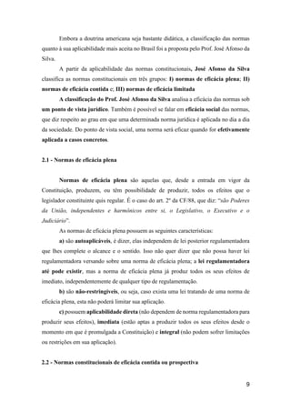 9
Embora a doutrina americana seja bastante didática, a classificação das normas
quanto à sua aplicabilidade mais aceita no Brasil foi a proposta pelo Prof. José Afonso da
Silva.
A partir da aplicabilidade das normas constitucionais, José Afonso da Silva
classifica as normas constitucionais em três grupos: I) normas de eficácia plena; II)
normas de eficácia contida e; III) normas de eficácia limitada
A classificação do Prof. José Afonso da Silva analisa a eficácia das normas sob
um ponto de vista jurídico. Também é possível se falar em eficácia social das normas,
que diz respeito ao grau em que uma determinada norma jurídica é aplicada no dia a dia
da sociedade. Do ponto de vista social, uma norma será eficaz quando for efetivamente
aplicada a casos concretos.
2.1 - Normas de eficácia plena
Normas de eficácia plena são aquelas que, desde a entrada em vigor da
Constituição, produzem, ou têm possibilidade de produzir, todos os efeitos que o
legislador constituinte quis regular. É o caso do art. 2º da CF/88, que diz: “são Poderes
da União, independentes e harmônicos entre si, o Legislativo, o Executivo e o
Judiciário”.
As normas de eficácia plena possuem as seguintes características:
a) são autoaplicáveis, é dizer, elas independem de lei posterior regulamentadora
que lhes complete o alcance e o sentido. Isso não quer dizer que não possa haver lei
regulamentadora versando sobre uma norma de eficácia plena; a lei regulamentadora
até pode existir, mas a norma de eficácia plena já produz todos os seus efeitos de
imediato, independentemente de qualquer tipo de regulamentação.
b) são não-restringíveis, ou seja, caso exista uma lei tratando de uma norma de
eficácia plena, esta não poderá limitar sua aplicação.
c) possuem aplicabilidade direta (não dependem de norma regulamentadora para
produzir seus efeitos), imediata (estão aptas a produzir todos os seus efeitos desde o
momento em que é promulgada a Constituição) e integral (não podem sofrer limitações
ou restrições em sua aplicação).
2.2 - Normas constitucionais de eficácia contida ou prospectiva
 