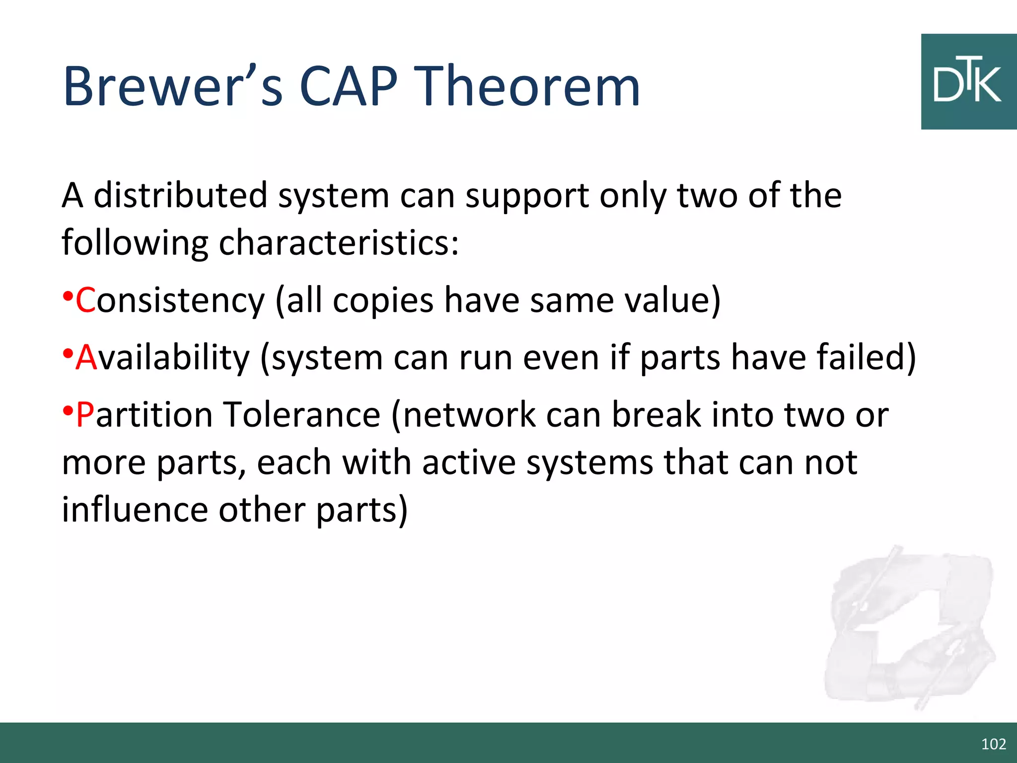 Brewer’s CAP Theorem
A distributed system can support only two of the
following characteristics:
•Consistency (all copies have same value)
•Availability (system can run even if parts have failed)
•Partition Tolerance (network can break into two or
more parts, each with active systems that can not
influence other parts)
102
 