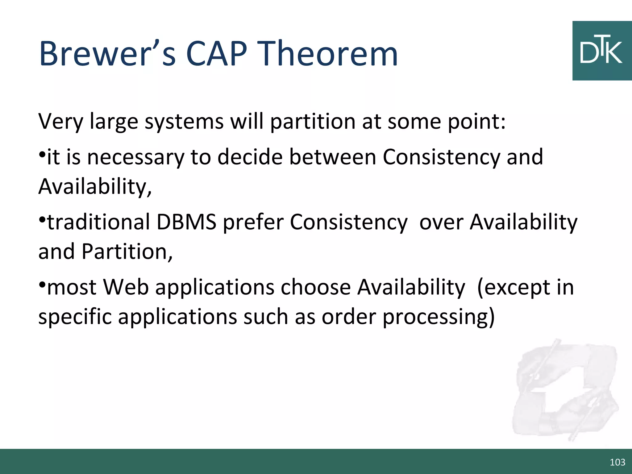 Brewer’s CAP Theorem
Very large systems will partition at some point:
•it is necessary to decide between Consistency and
Availability,
•traditional DBMS prefer Consistency over Availability
and Partition,
•most Web applications choose Availability (except in
specific applications such as order processing)
103
 