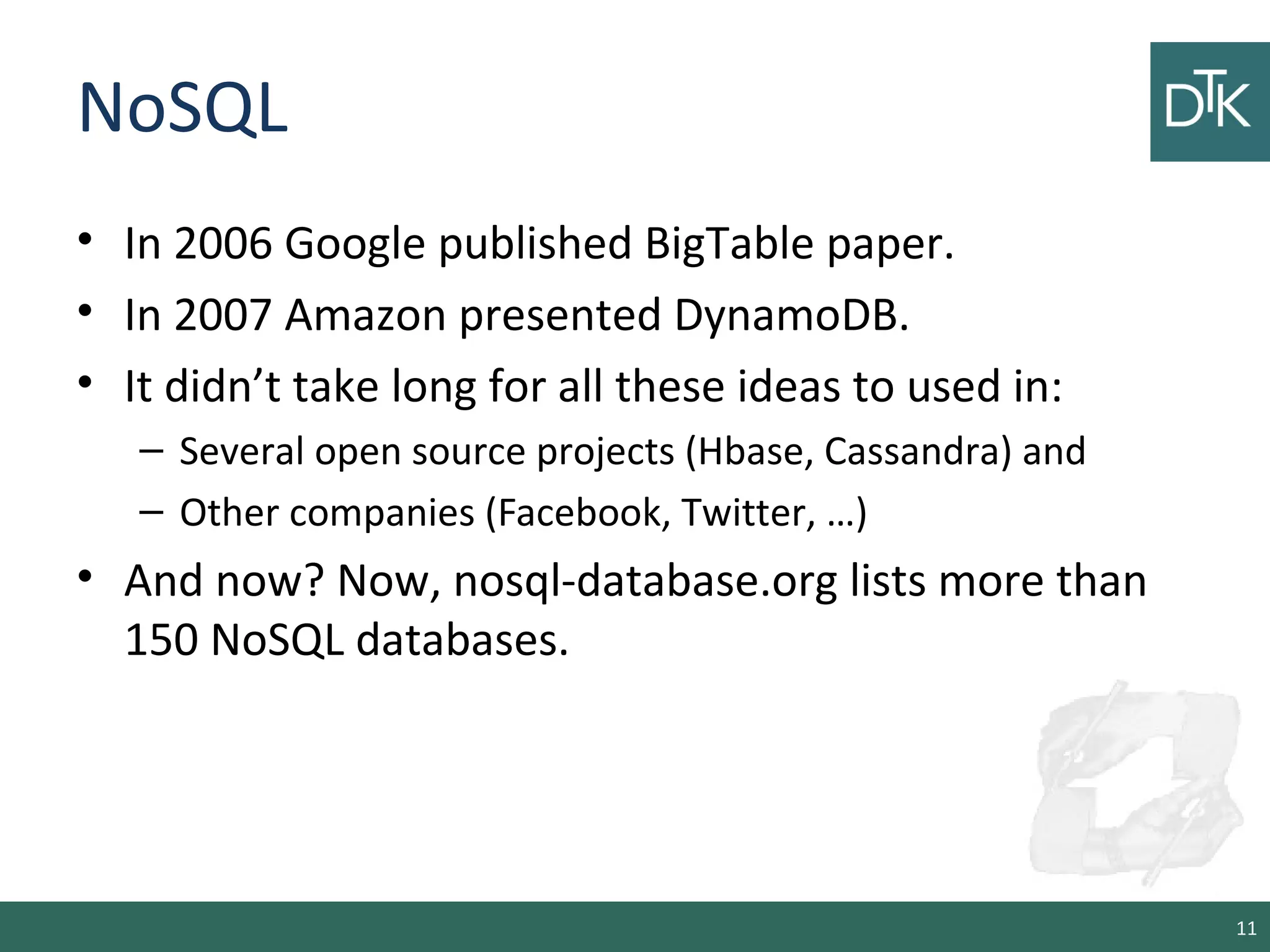 NoSQL
• In 2006 Google published BigTable paper.
• In 2007 Amazon presented DynamoDB.
• It didn’t take long for all these ideas to used in:
– Several open source projects (Hbase, Cassandra) and
– Other companies (Facebook, Twitter, …)
• And now? Now, nosql-database.org lists more than
150 NoSQL databases.
11
 