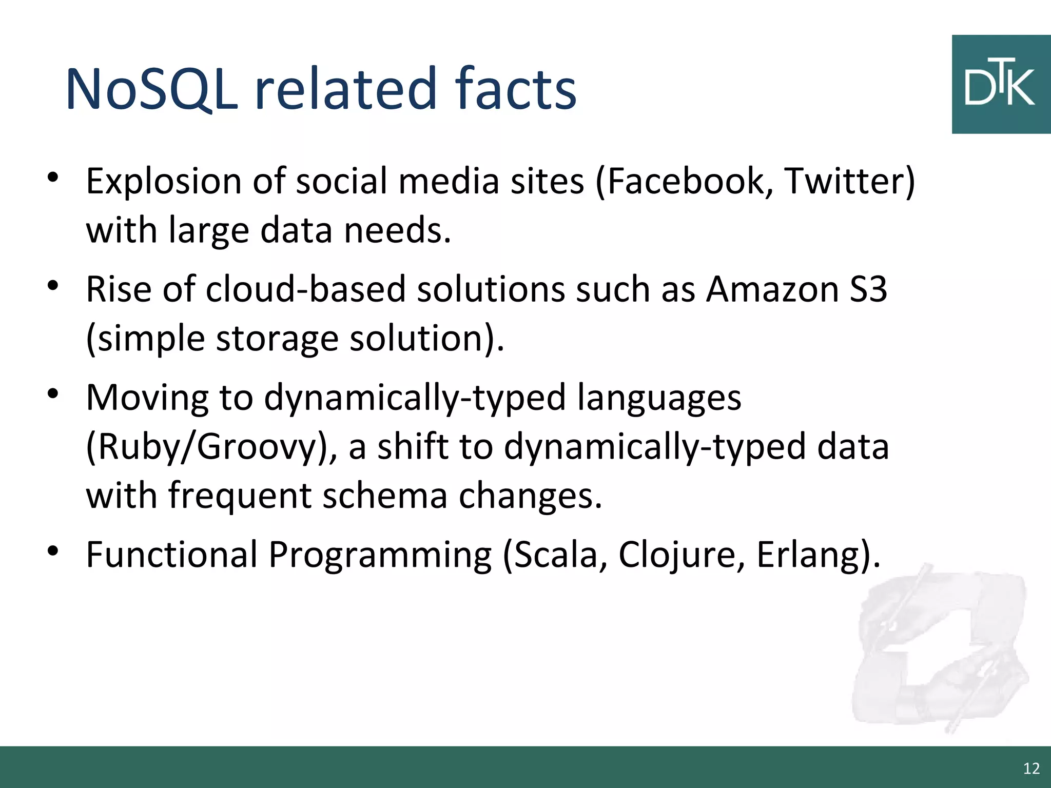 NoSQL related facts
• Explosion of social media sites (Facebook, Twitter)
with large data needs.
• Rise of cloud-based solutions such as Amazon S3
(simple storage solution).
• Moving to dynamically-typed languages
(Ruby/Groovy), a shift to dynamically-typed data
with frequent schema changes.
• Functional Programming (Scala, Clojure, Erlang).
12
 