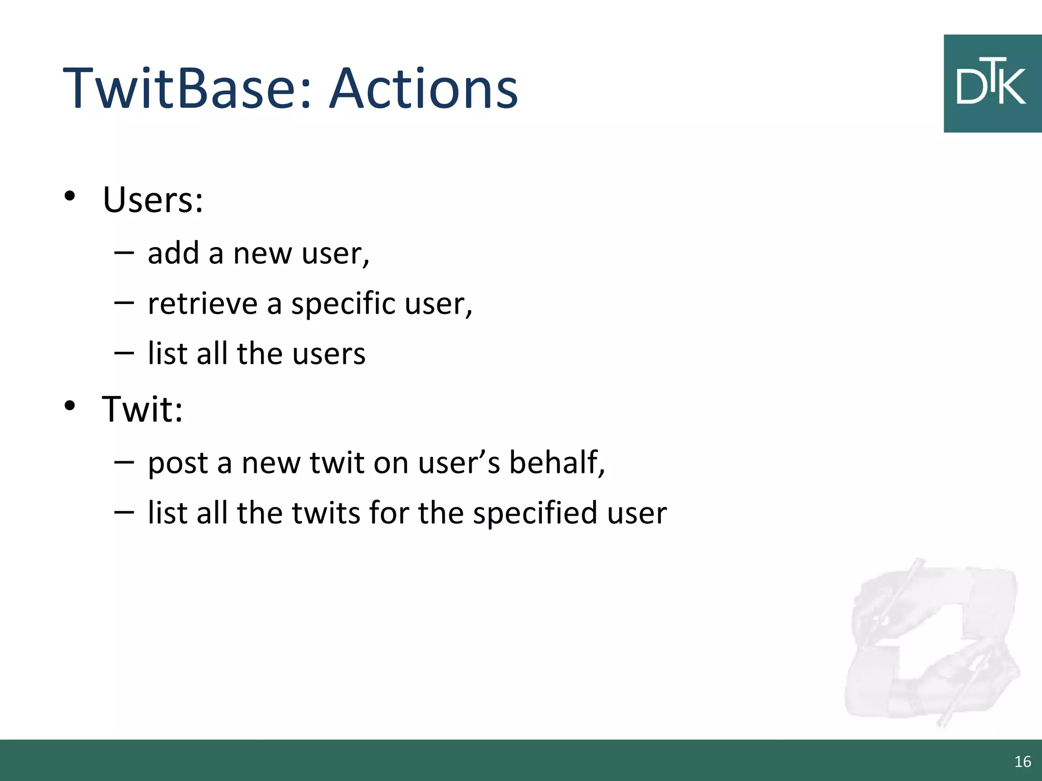 TwitBase: Actions
• Users:
– add a new user,
– retrieve a specific user,
– list all the users
• Twit:
– post a new twit on user’s behalf,
– list all the twits for the specified user
16
 