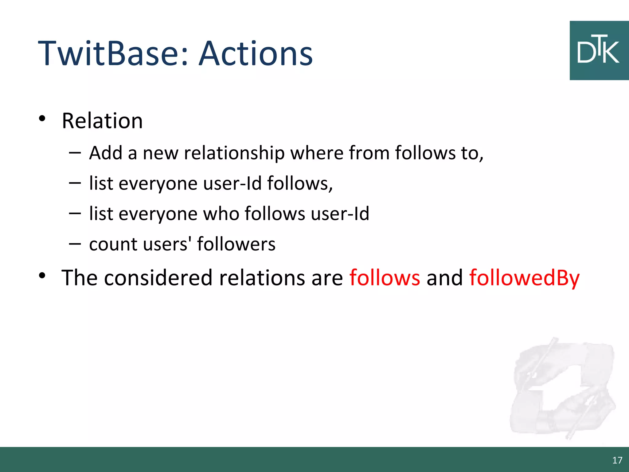 TwitBase: Actions
• Relation
– Add a new relationship where from follows to,
– list everyone user-Id follows,
– list everyone who follows user-Id
– count users' followers
• The considered relations are follows and followedBy
17
 
