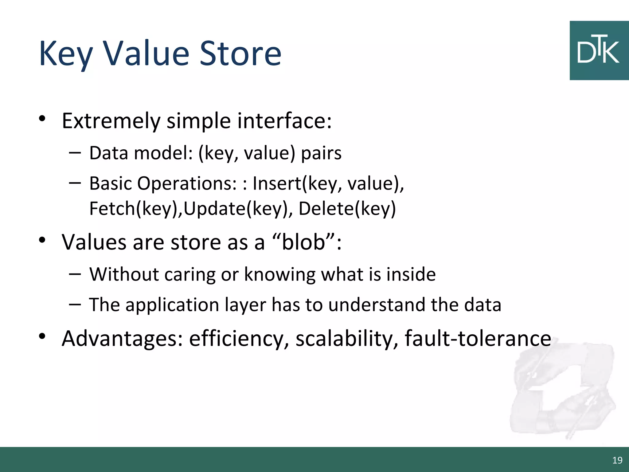 Key Value Store
• Extremely simple interface:
– Data model: (key, value) pairs
– Basic Operations: : Insert(key, value),
Fetch(key),Update(key), Delete(key)
• Values are store as a “blob”:
– Without caring or knowing what is inside
– The application layer has to understand the data
• Advantages: efficiency, scalability, fault-tolerance
19
 