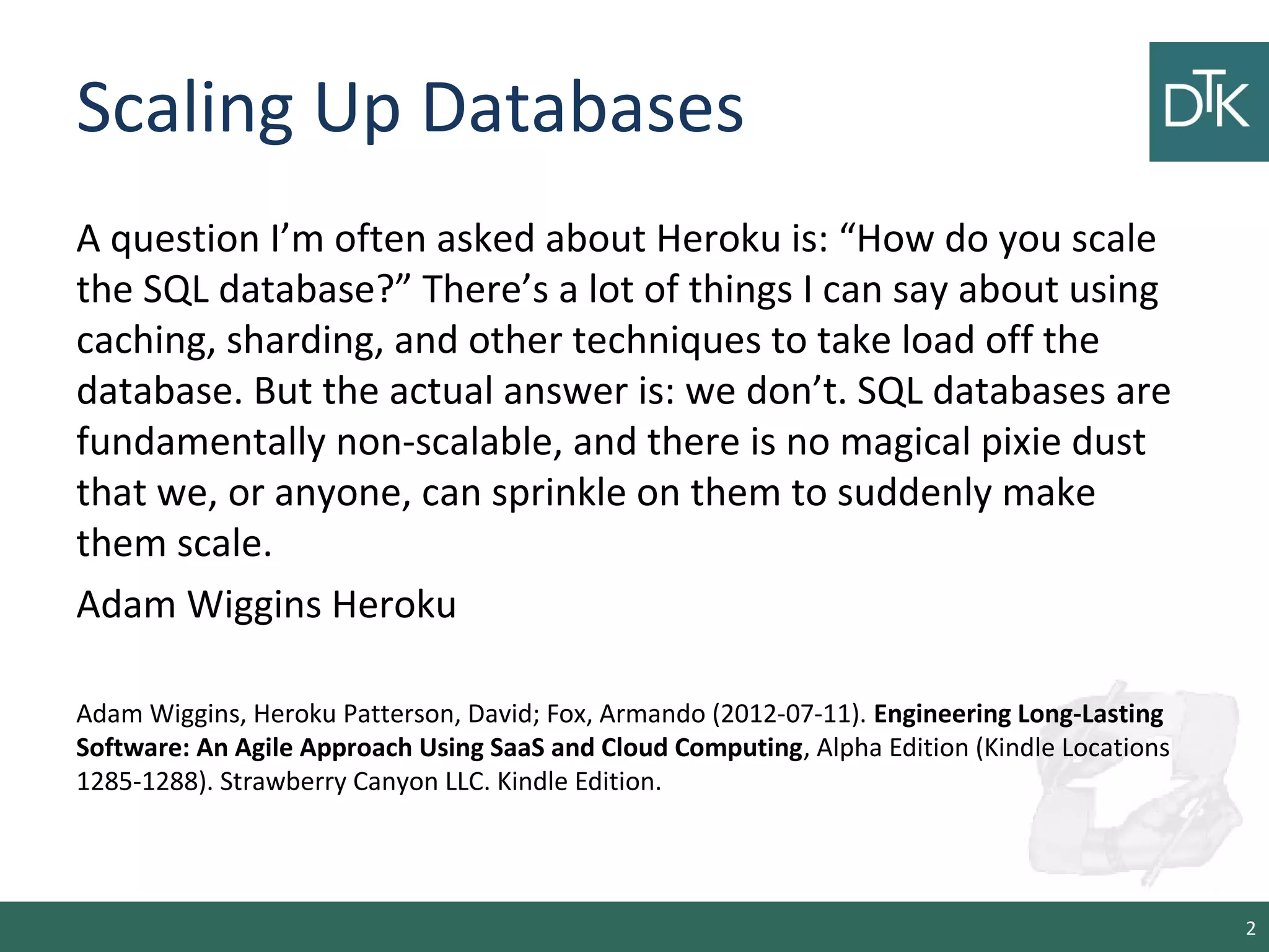 Scaling Up Databases
A question I’m often asked about Heroku is: “How do you scale
the SQL database?” There’s a lot of things I can say about using
caching, sharding, and other techniques to take load off the
database. But the actual answer is: we don’t. SQL databases are
fundamentally non-scalable, and there is no magical pixie dust
that we, or anyone, can sprinkle on them to suddenly make
them scale.
Adam Wiggins Heroku
Adam Wiggins, Heroku Patterson, David; Fox, Armando (2012-07-11). Engineering Long-Lasting
Software: An Agile Approach Using SaaS and Cloud Computing, Alpha Edition (Kindle Locations
1285-1288). Strawberry Canyon LLC. Kindle Edition.
2
 
