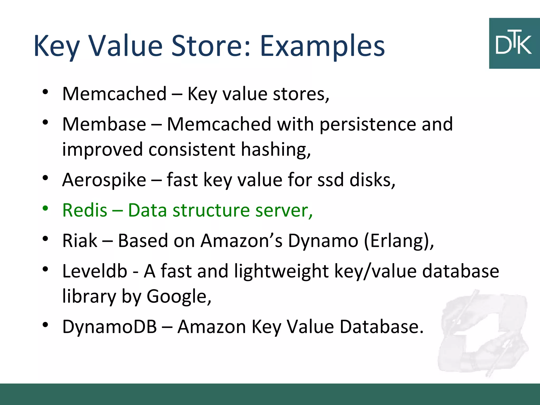 Key Value Store: Examples
• Memcached – Key value stores,
• Membase – Memcached with persistence and
improved consistent hashing,
• Aerospike – fast key value for ssd disks,
• Redis – Data structure server,
• Riak – Based on Amazon’s Dynamo (Erlang),
• Leveldb - A fast and lightweight key/value database
library by Google,
• DynamoDB – Amazon Key Value Database.
 