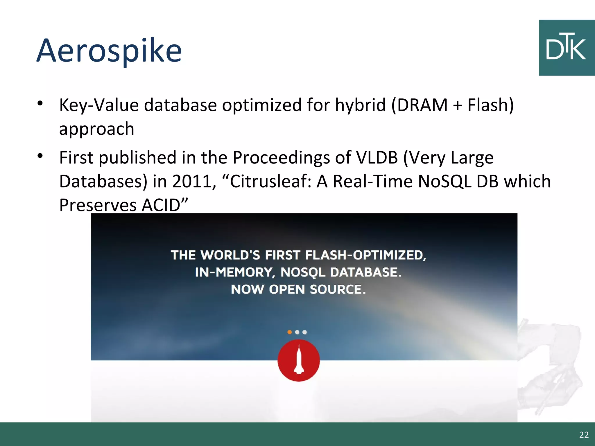 Aerospike
• Key-Value database optimized for hybrid (DRAM + Flash)
approach
• First published in the Proceedings of VLDB (Very Large
Databases) in 2011, “Citrusleaf: A Real-Time NoSQL DB which
Preserves ACID”
22
 