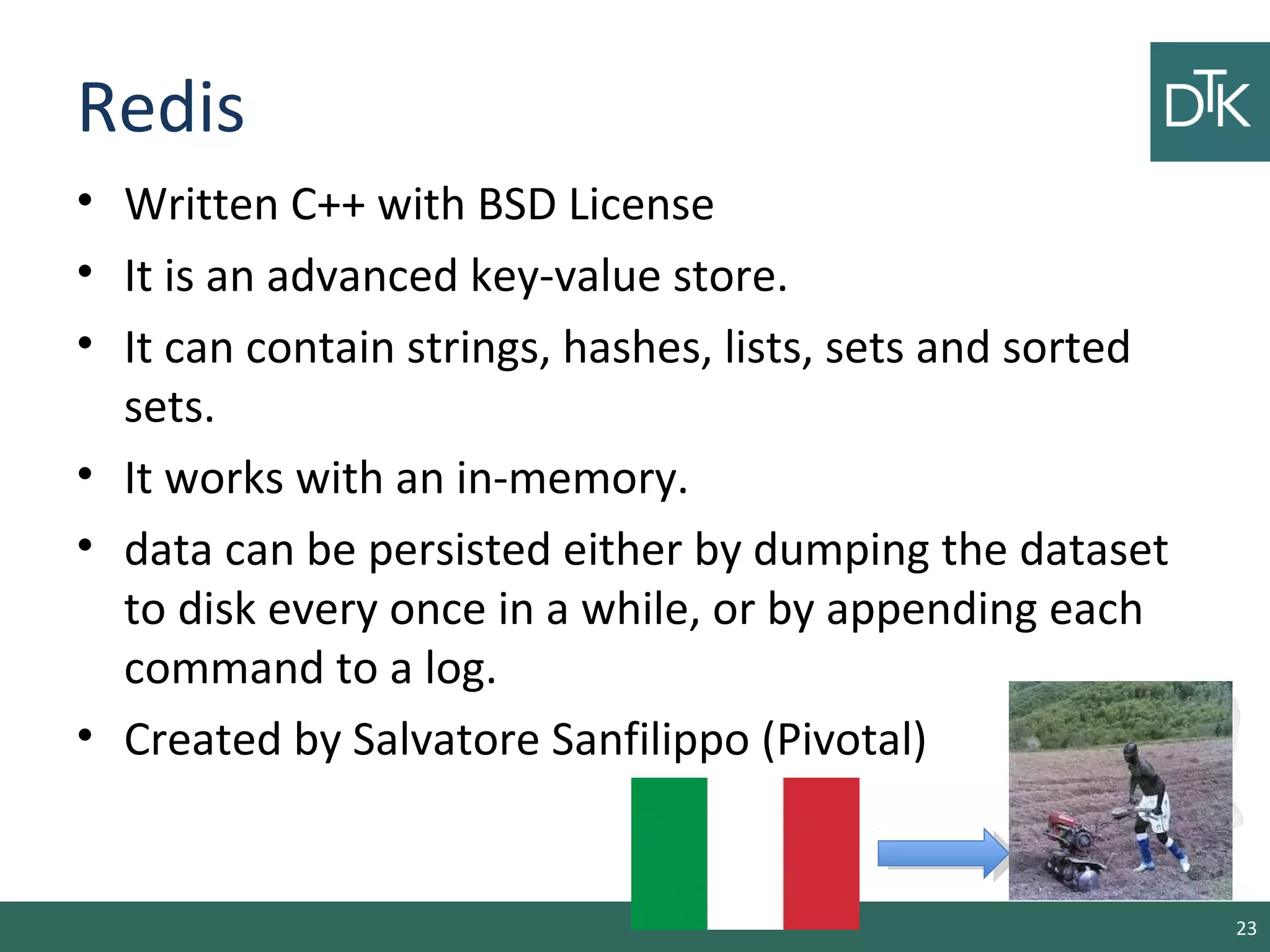 Redis
• Written C++ with BSD License
• It is an advanced key-value store.
• It can contain strings, hashes, lists, sets and sorted
sets.
• It works with an in-memory.
• data can be persisted either by dumping the dataset
to disk every once in a while, or by appending each
command to a log.
• Created by Salvatore Sanfilippo (Pivotal)
23
 