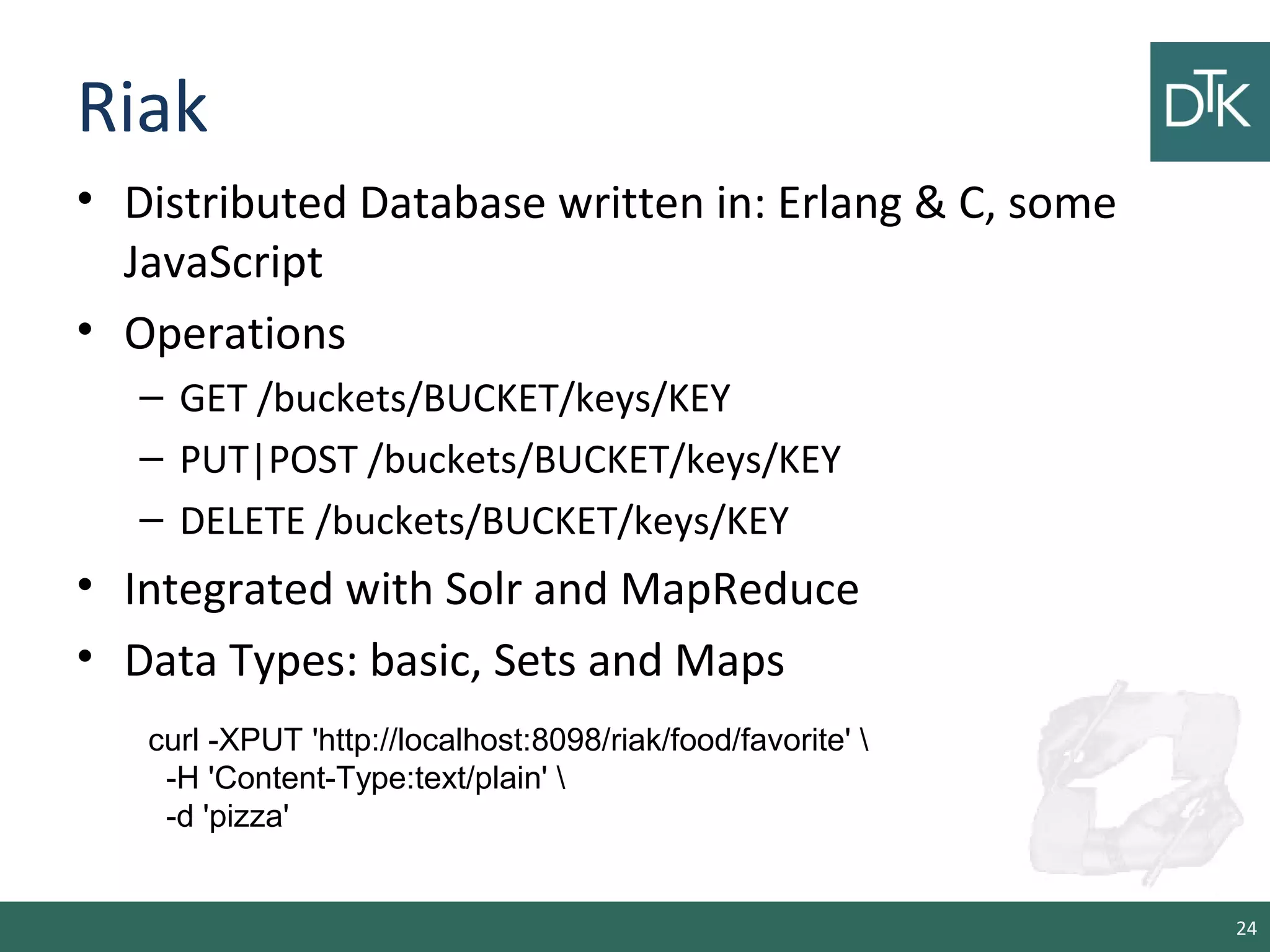 Riak
• Distributed Database written in: Erlang & C, some
JavaScript
• Operations
– GET /buckets/BUCKET/keys/KEY
– PUT|POST /buckets/BUCKET/keys/KEY
– DELETE /buckets/BUCKET/keys/KEY
• Integrated with Solr and MapReduce
• Data Types: basic, Sets and Maps
24
curl -XPUT 'http://localhost:8098/riak/food/favorite' 
-H 'Content-Type:text/plain' 
-d 'pizza'
 