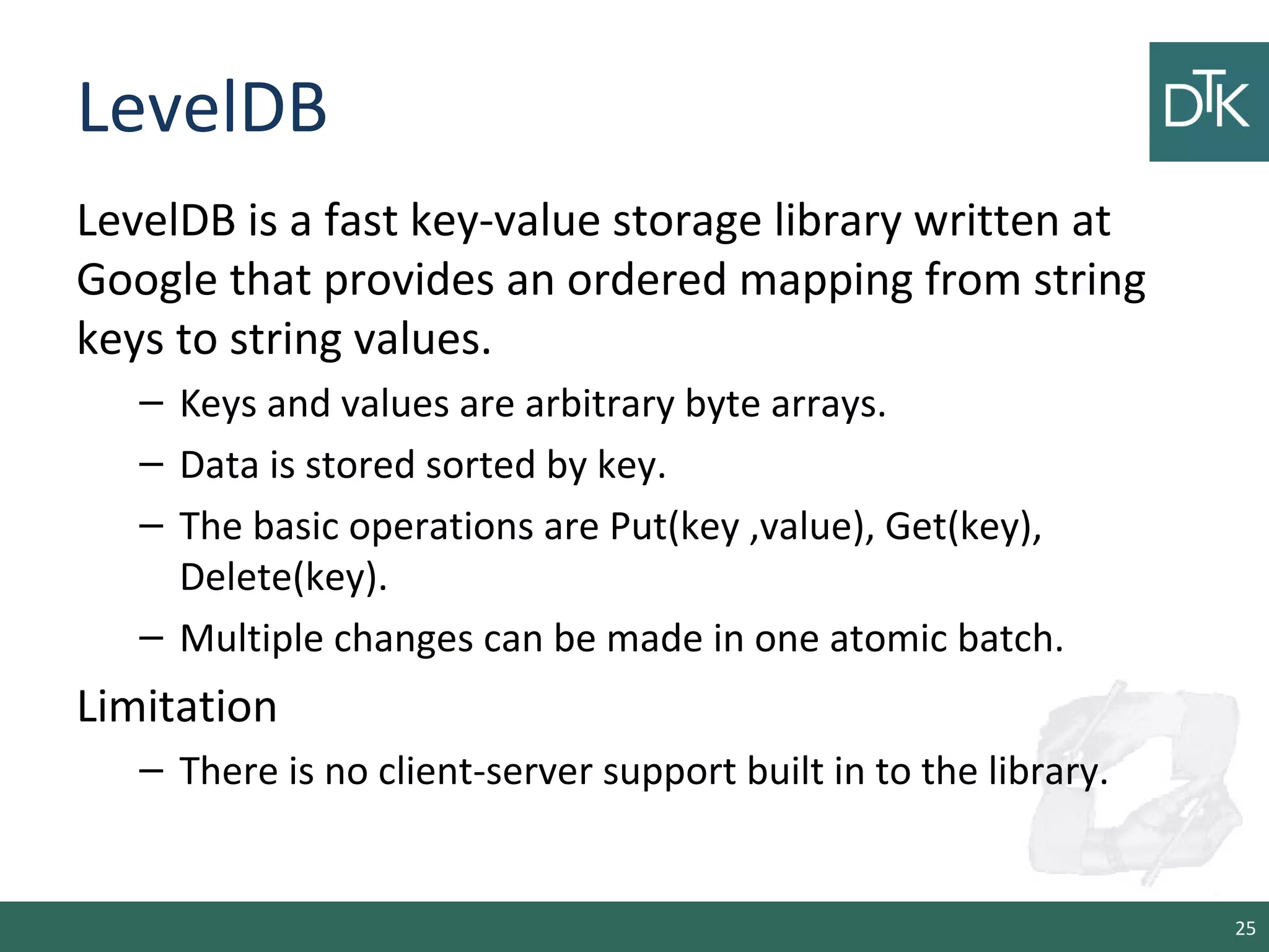 LevelDB
LevelDB is a fast key-value storage library written at
Google that provides an ordered mapping from string
keys to string values.
– Keys and values are arbitrary byte arrays.
– Data is stored sorted by key.
– The basic operations are Put(key ,value), Get(key),
Delete(key).
– Multiple changes can be made in one atomic batch.
Limitation
– There is no client-server support built in to the library.
25
 