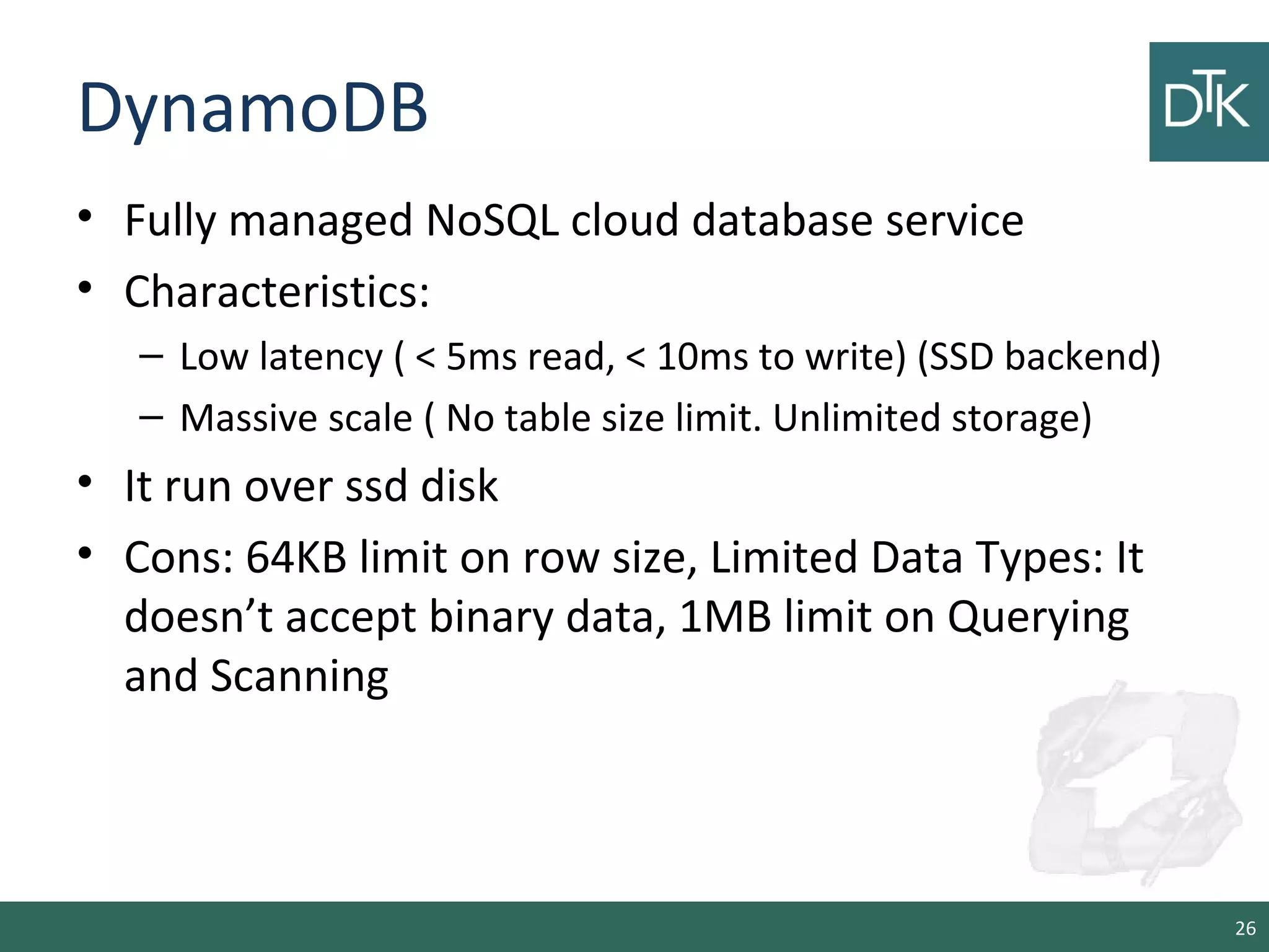 DynamoDB
• Fully managed NoSQL cloud database service
• Characteristics:
– Low latency ( < 5ms read, < 10ms to write) (SSD backend)
– Massive scale ( No table size limit. Unlimited storage)
• It run over ssd disk
• Cons: 64KB limit on row size, Limited Data Types: It
doesn’t accept binary data, 1MB limit on Querying
and Scanning
26
 
