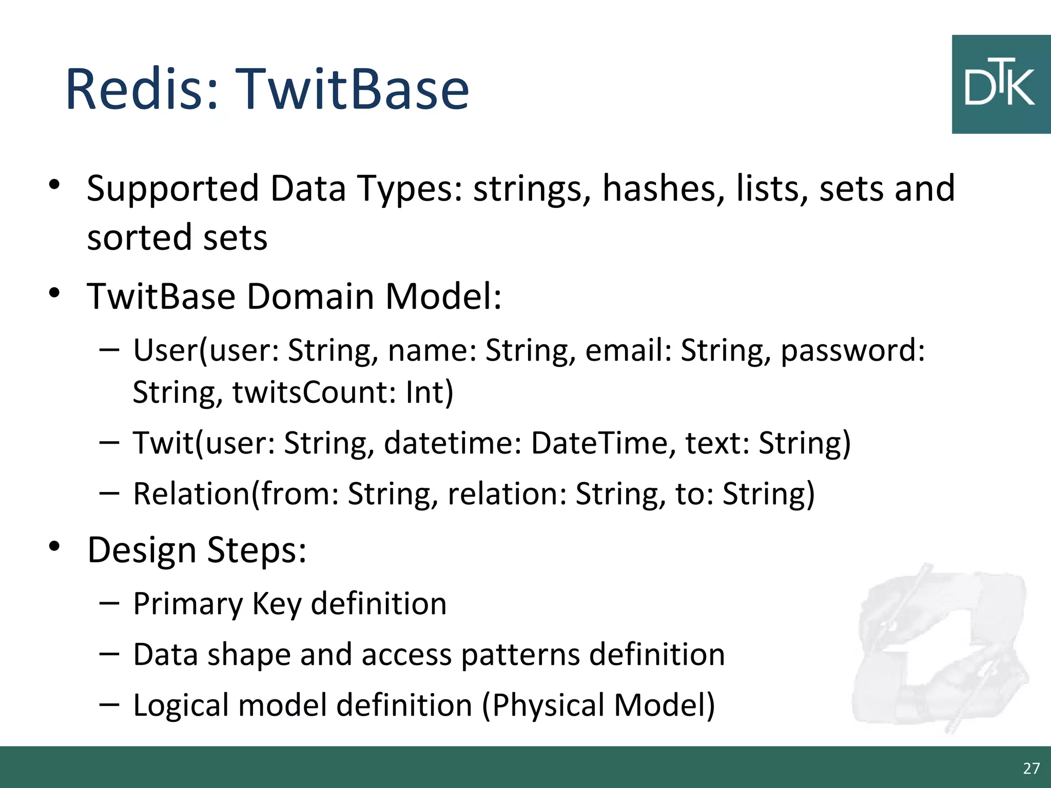 Redis: TwitBase
• Supported Data Types: strings, hashes, lists, sets and
sorted sets
• TwitBase Domain Model:
– User(user: String, name: String, email: String, password:
String, twitsCount: Int)
– Twit(user: String, datetime: DateTime, text: String)
– Relation(from: String, relation: String, to: String)
• Design Steps:
– Primary Key definition
– Data shape and access patterns definition
– Logical model definition (Physical Model)
27
 
