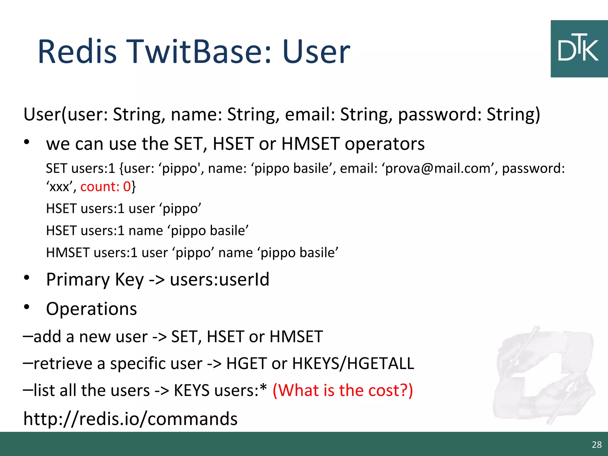 Redis TwitBase: User
User(user: String, name: String, email: String, password: String)
• we can use the SET, HSET or HMSET operators
SET users:1 {user: ‘pippo', name: ‘pippo basile’, email: ‘prova@mail.com’, password:
‘xxx’, count: 0}
HSET users:1 user ‘pippo’
HSET users:1 name ‘pippo basile’
HMSET users:1 user ‘pippo’ name ‘pippo basile’
• Primary Key -> users:userId
• Operations
–add a new user -> SET, HSET or HMSET
–retrieve a specific user -> HGET or HKEYS/HGETALL
–list all the users -> KEYS users:* (What is the cost?)
http://redis.io/commands
28
 