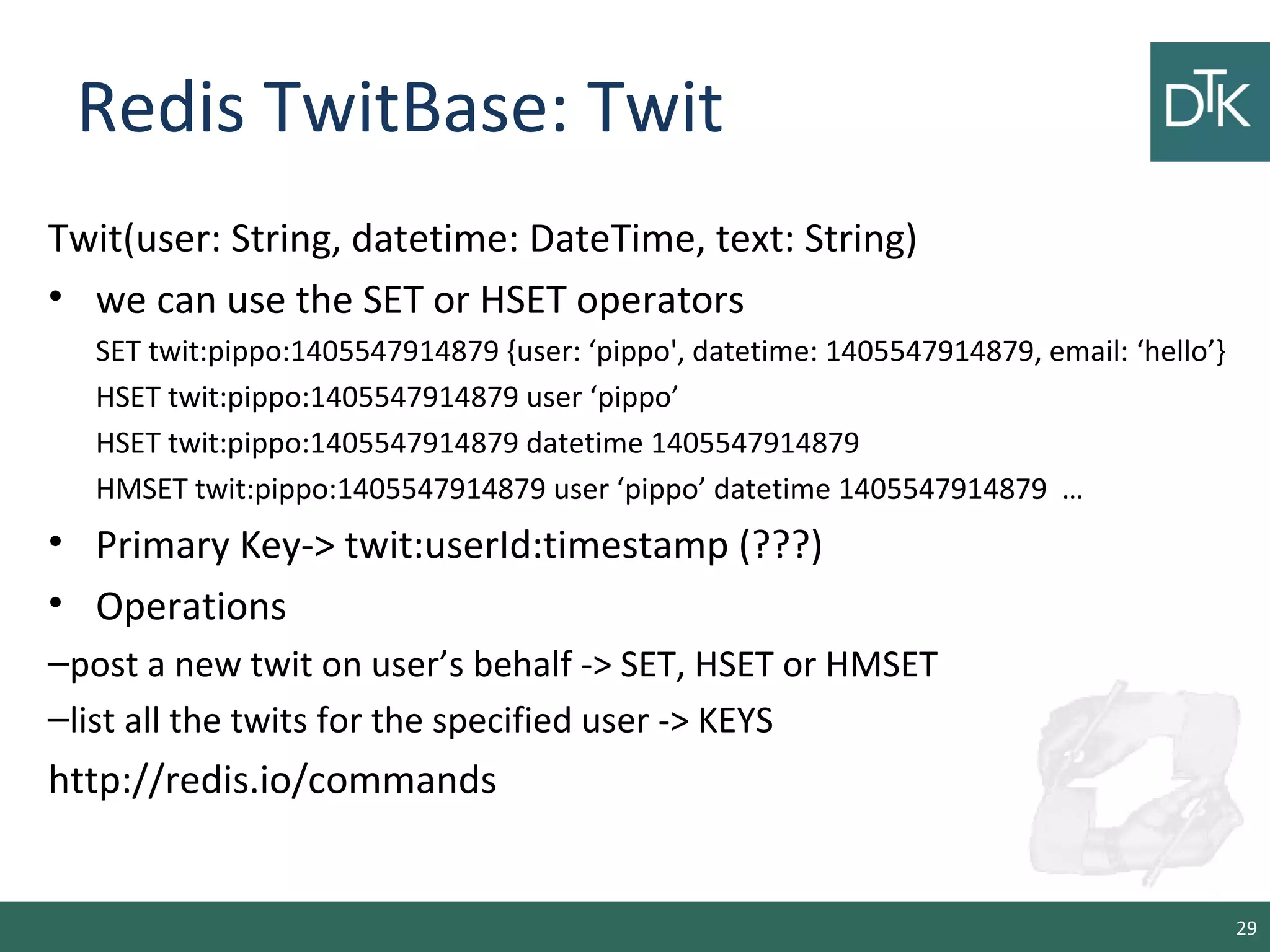 Redis TwitBase: Twit
Twit(user: String, datetime: DateTime, text: String)
• we can use the SET or HSET operators
SET twit:pippo:1405547914879 {user: ‘pippo', datetime: 1405547914879, email: ‘hello’}
HSET twit:pippo:1405547914879 user ‘pippo’
HSET twit:pippo:1405547914879 datetime 1405547914879
HMSET twit:pippo:1405547914879 user ‘pippo’ datetime 1405547914879 …
• Primary Key-> twit:userId:timestamp (???)
• Operations
–post a new twit on user’s behalf -> SET, HSET or HMSET
–list all the twits for the specified user -> KEYS
http://redis.io/commands
29
 
