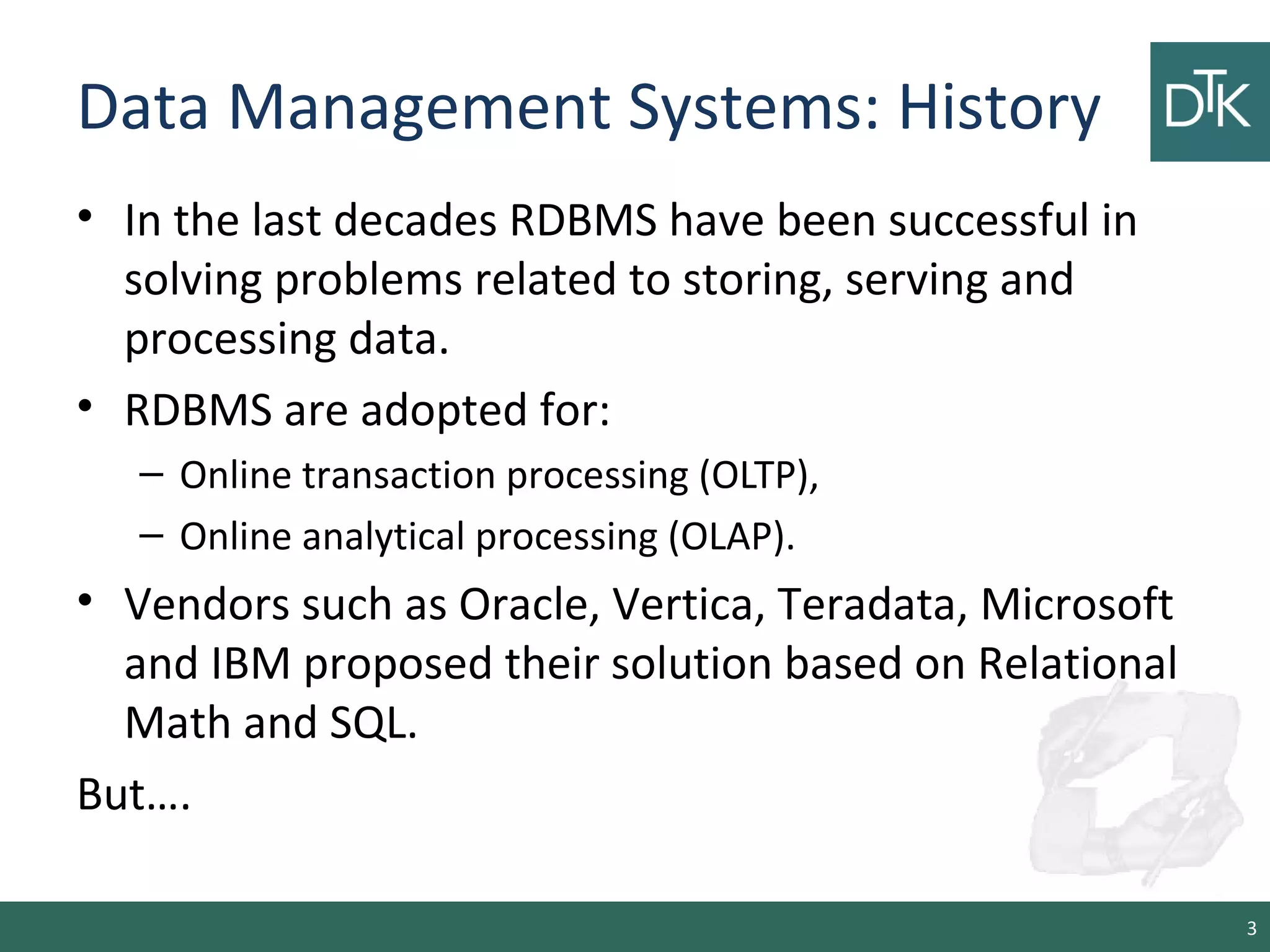 Data Management Systems: History
• In the last decades RDBMS have been successful in
solving problems related to storing, serving and
processing data.
• RDBMS are adopted for:
– Online transaction processing (OLTP),
– Online analytical processing (OLAP).
• Vendors such as Oracle, Vertica, Teradata, Microsoft
and IBM proposed their solution based on Relational
Math and SQL.
But….
3
 