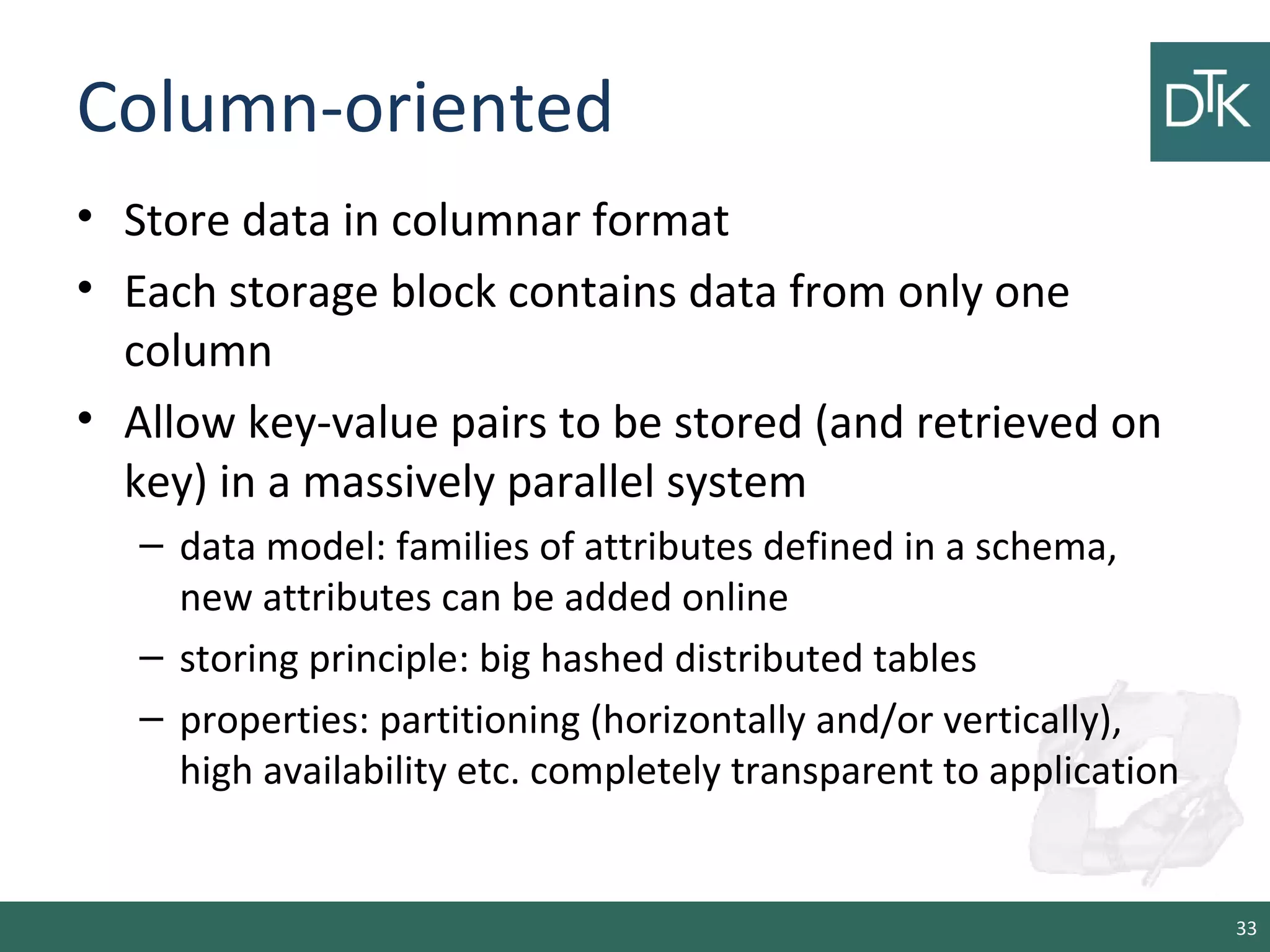 Column-oriented
• Store data in columnar format
• Each storage block contains data from only one
column
• Allow key-value pairs to be stored (and retrieved on
key) in a massively parallel system
– data model: families of attributes defined in a schema,
new attributes can be added online
– storing principle: big hashed distributed tables
– properties: partitioning (horizontally and/or vertically),
high availability etc. completely transparent to application
33
 