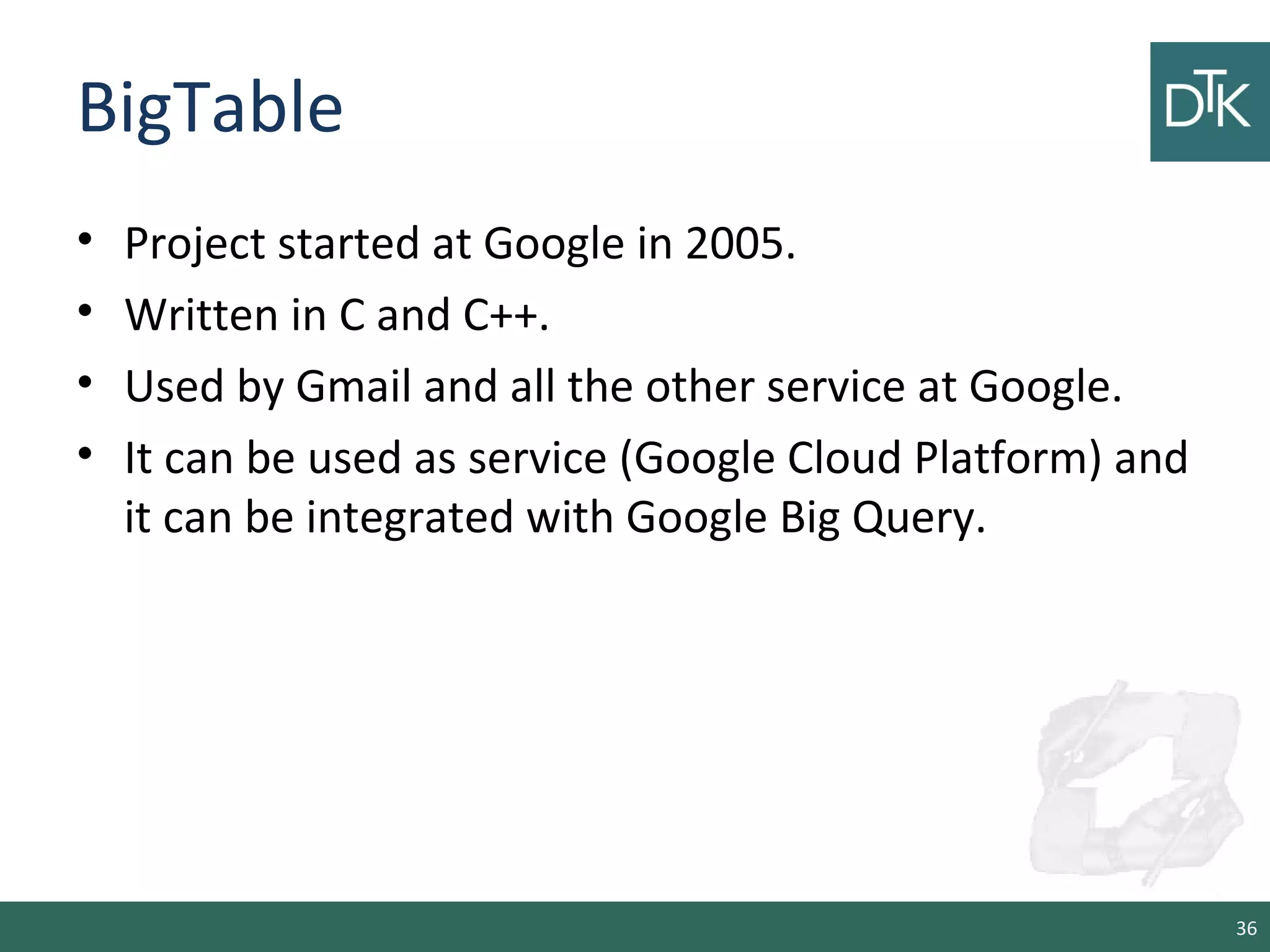 BigTable
• Project started at Google in 2005.
• Written in C and C++.
• Used by Gmail and all the other service at Google.
• It can be used as service (Google Cloud Platform) and
it can be integrated with Google Big Query.
36
 