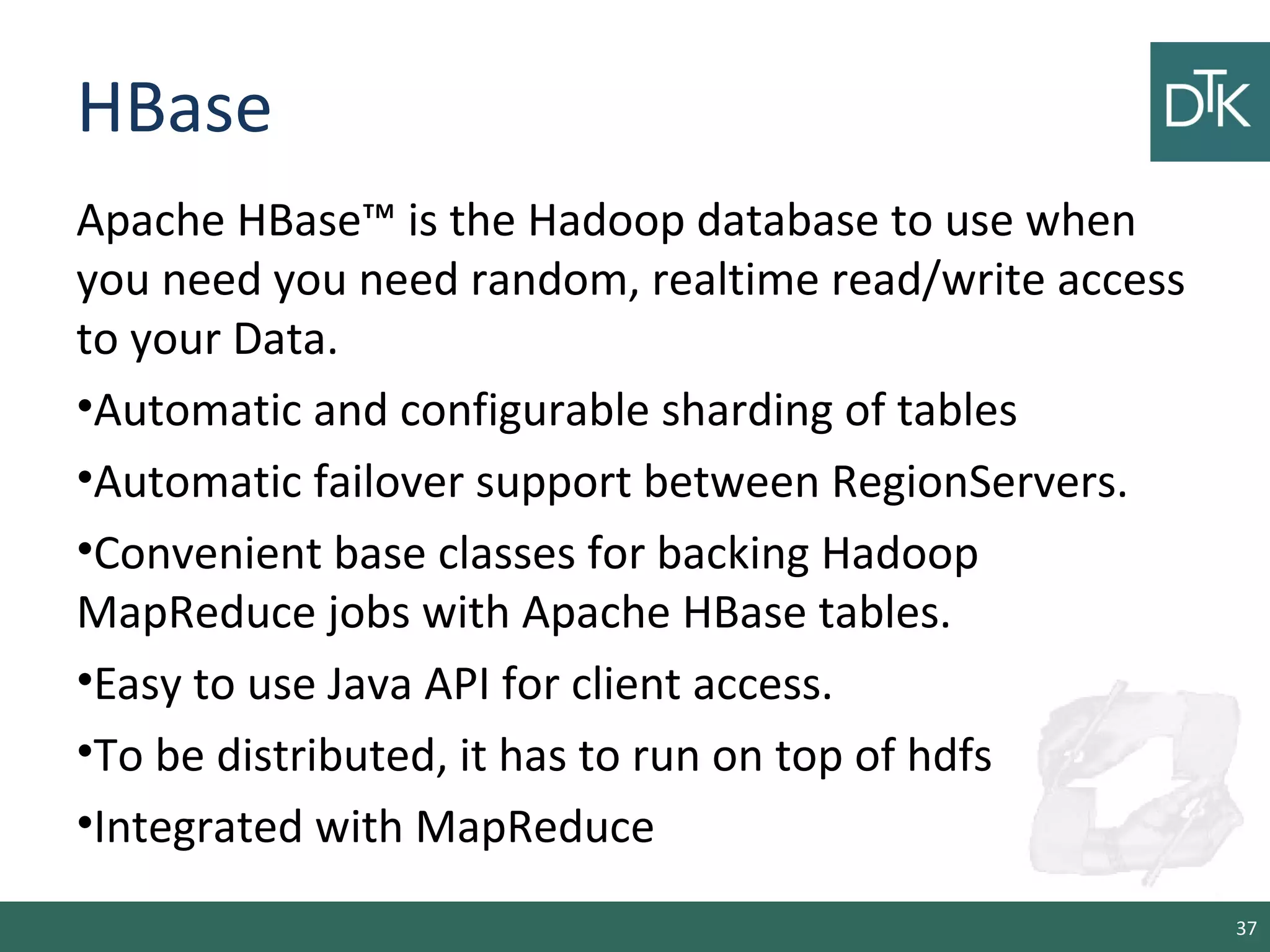 HBase
Apache HBase™ is the Hadoop database to use when
you need you need random, realtime read/write access
to your Data.
•Automatic and configurable sharding of tables
•Automatic failover support between RegionServers.
•Convenient base classes for backing Hadoop
MapReduce jobs with Apache HBase tables.
•Easy to use Java API for client access.
•To be distributed, it has to run on top of hdfs
•Integrated with MapReduce
37
 