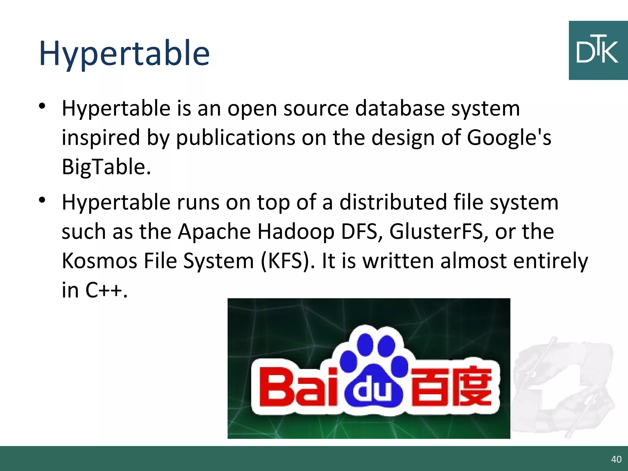 Hypertable
• Hypertable is an open source database system
inspired by publications on the design of Google's
BigTable.
• Hypertable runs on top of a distributed file system
such as the Apache Hadoop DFS, GlusterFS, or the
Kosmos File System (KFS). It is written almost entirely
in C++.
40
 