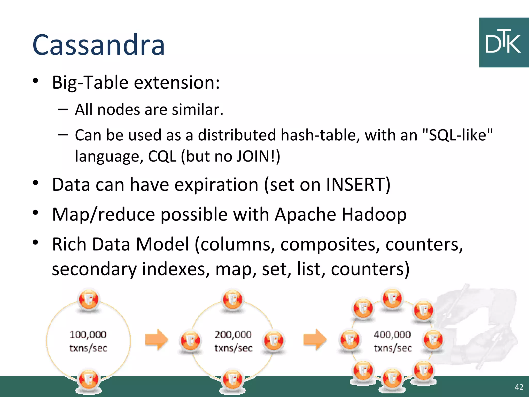 Cassandra
• Big-Table extension:
– All nodes are similar.
– Can be used as a distributed hash-table, with an "SQL-like"
language, CQL (but no JOIN!)
• Data can have expiration (set on INSERT)
• Map/reduce possible with Apache Hadoop
• Rich Data Model (columns, composites, counters,
secondary indexes, map, set, list, counters)
42
 