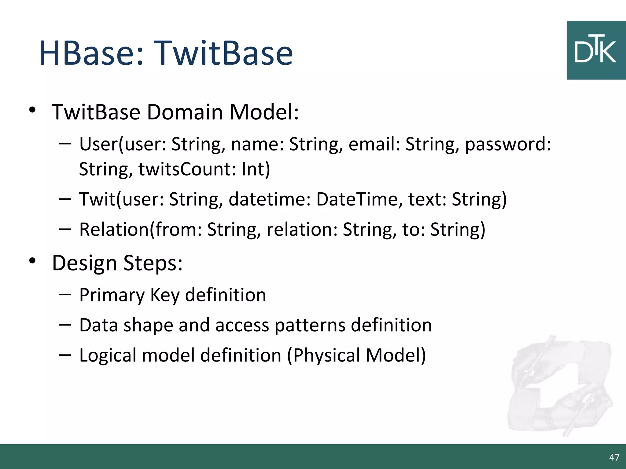 HBase: TwitBase
• TwitBase Domain Model:
– User(user: String, name: String, email: String, password:
String, twitsCount: Int)
– Twit(user: String, datetime: DateTime, text: String)
– Relation(from: String, relation: String, to: String)
• Design Steps:
– Primary Key definition
– Data shape and access patterns definition
– Logical model definition (Physical Model)
47
 