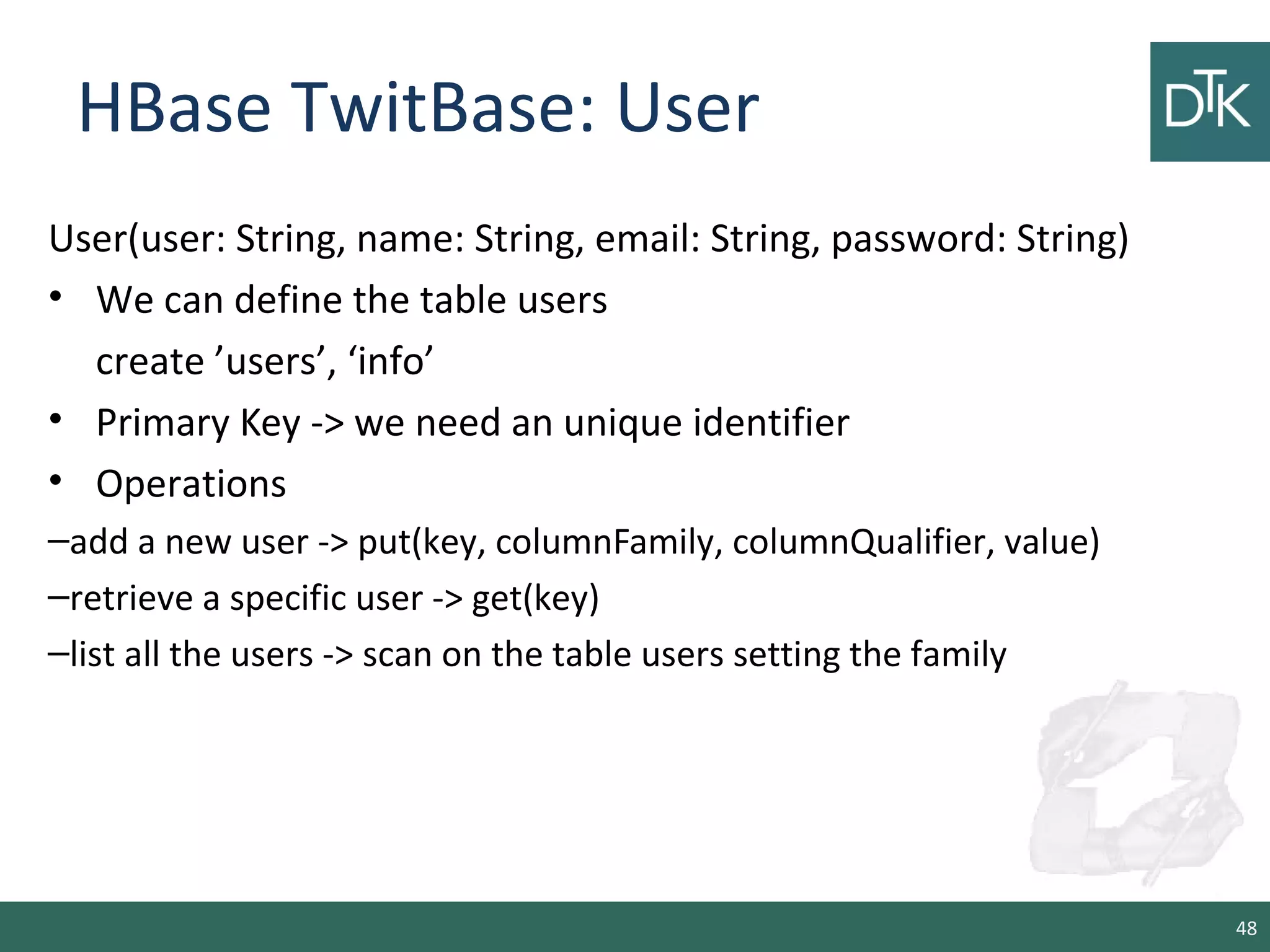 HBase TwitBase: User
User(user: String, name: String, email: String, password: String)
• We can define the table users
create ’users’, ‘info’
• Primary Key -> we need an unique identifier
• Operations
–add a new user -> put(key, columnFamily, columnQualifier, value)
–retrieve a specific user -> get(key)
–list all the users -> scan on the table users setting the family
48
 