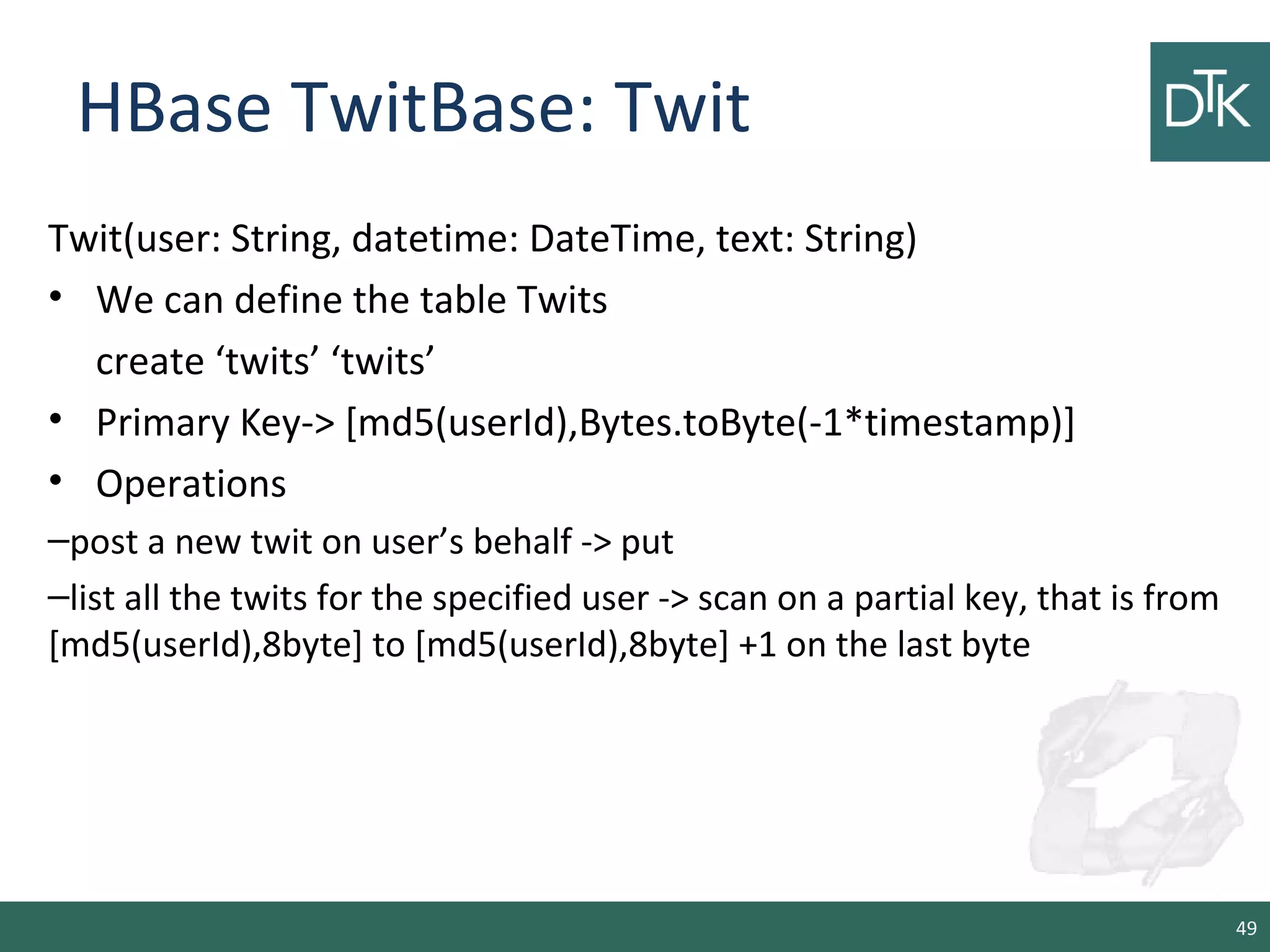 HBase TwitBase: Twit
Twit(user: String, datetime: DateTime, text: String)
• We can define the table Twits
create ‘twits’ ‘twits’
• Primary Key-> [md5(userId),Bytes.toByte(-1*timestamp)]
• Operations
–post a new twit on user’s behalf -> put
–list all the twits for the specified user -> scan on a partial key, that is from
[md5(userId),8byte] to [md5(userId),8byte] +1 on the last byte
49
 