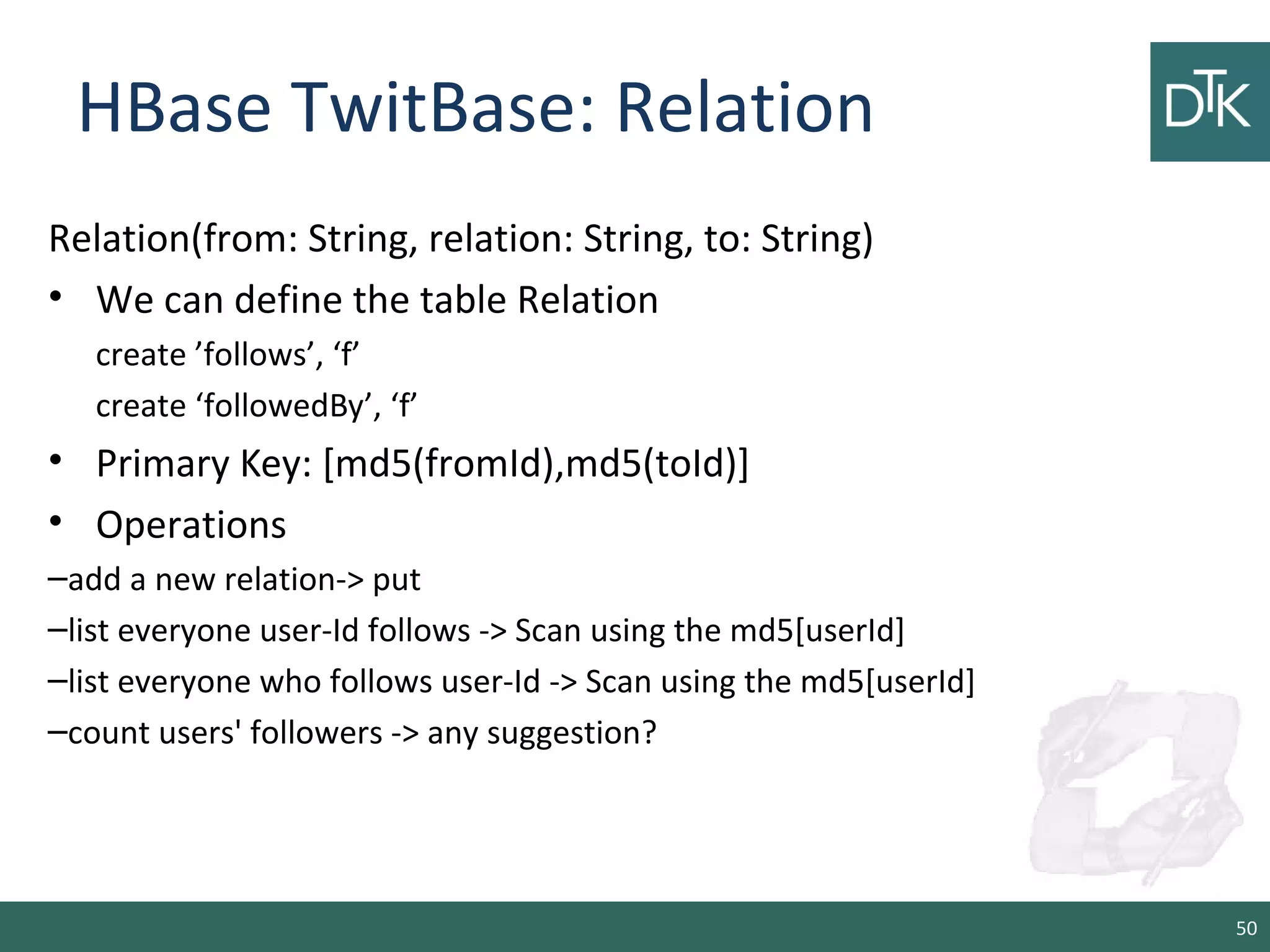 HBase TwitBase: Relation
Relation(from: String, relation: String, to: String)
• We can define the table Relation
create ’follows’, ‘f’
create ‘followedBy’, ‘f’
• Primary Key: [md5(fromId),md5(toId)]
• Operations
–add a new relation-> put
–list everyone user-Id follows -> Scan using the md5[userId]
–list everyone who follows user-Id -> Scan using the md5[userId]
–count users' followers -> any suggestion?
50
 