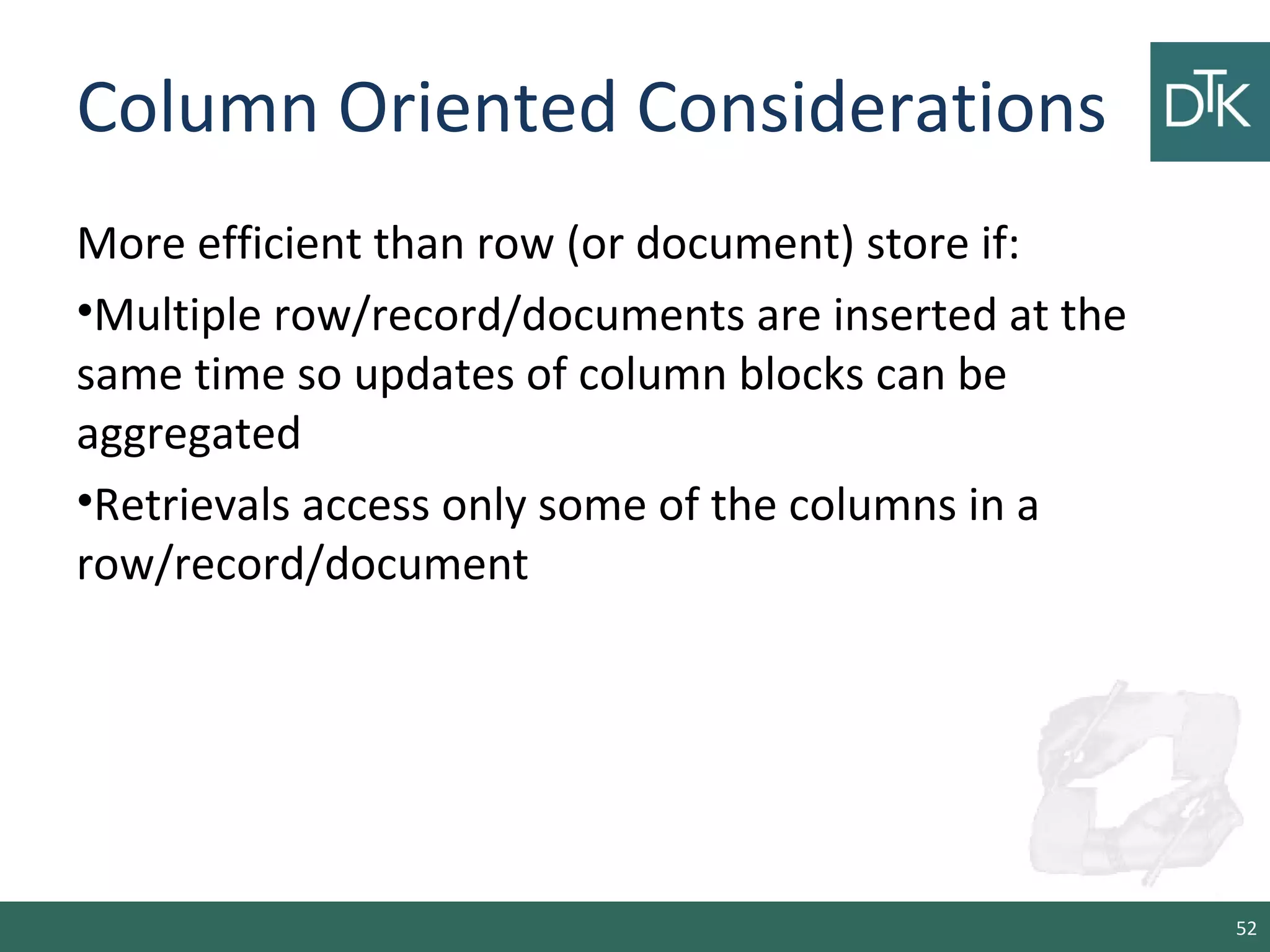 Column Oriented Considerations
More efficient than row (or document) store if:
•Multiple row/record/documents are inserted at the
same time so updates of column blocks can be
aggregated
•Retrievals access only some of the columns in a
row/record/document
52
 