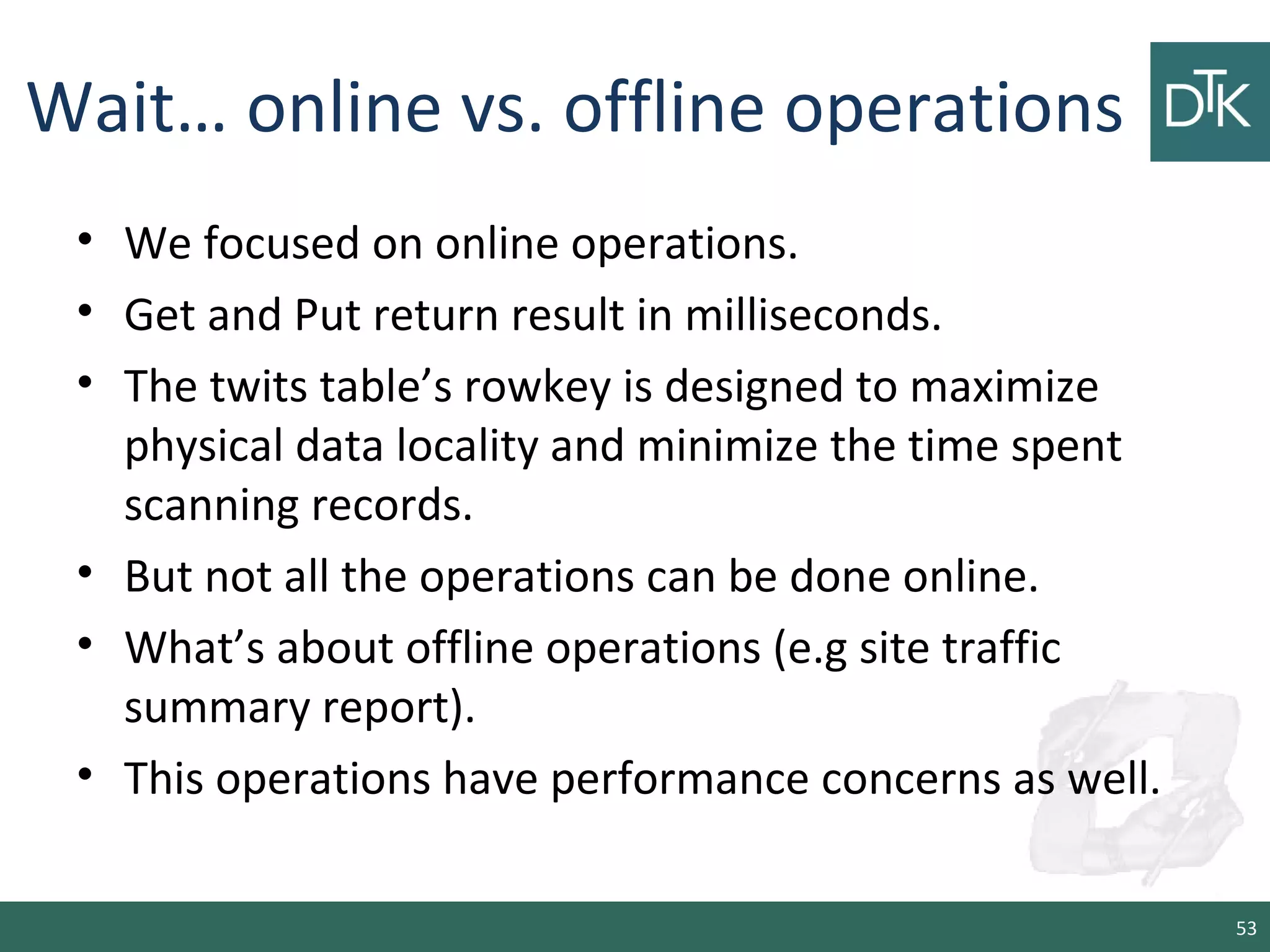 Wait… online vs. offline operations
• We focused on online operations.
• Get and Put return result in milliseconds.
• The twits table’s rowkey is designed to maximize
physical data locality and minimize the time spent
scanning records.
• But not all the operations can be done online.
• What’s about offline operations (e.g site traffic
summary report).
• This operations have performance concerns as well.
53
 