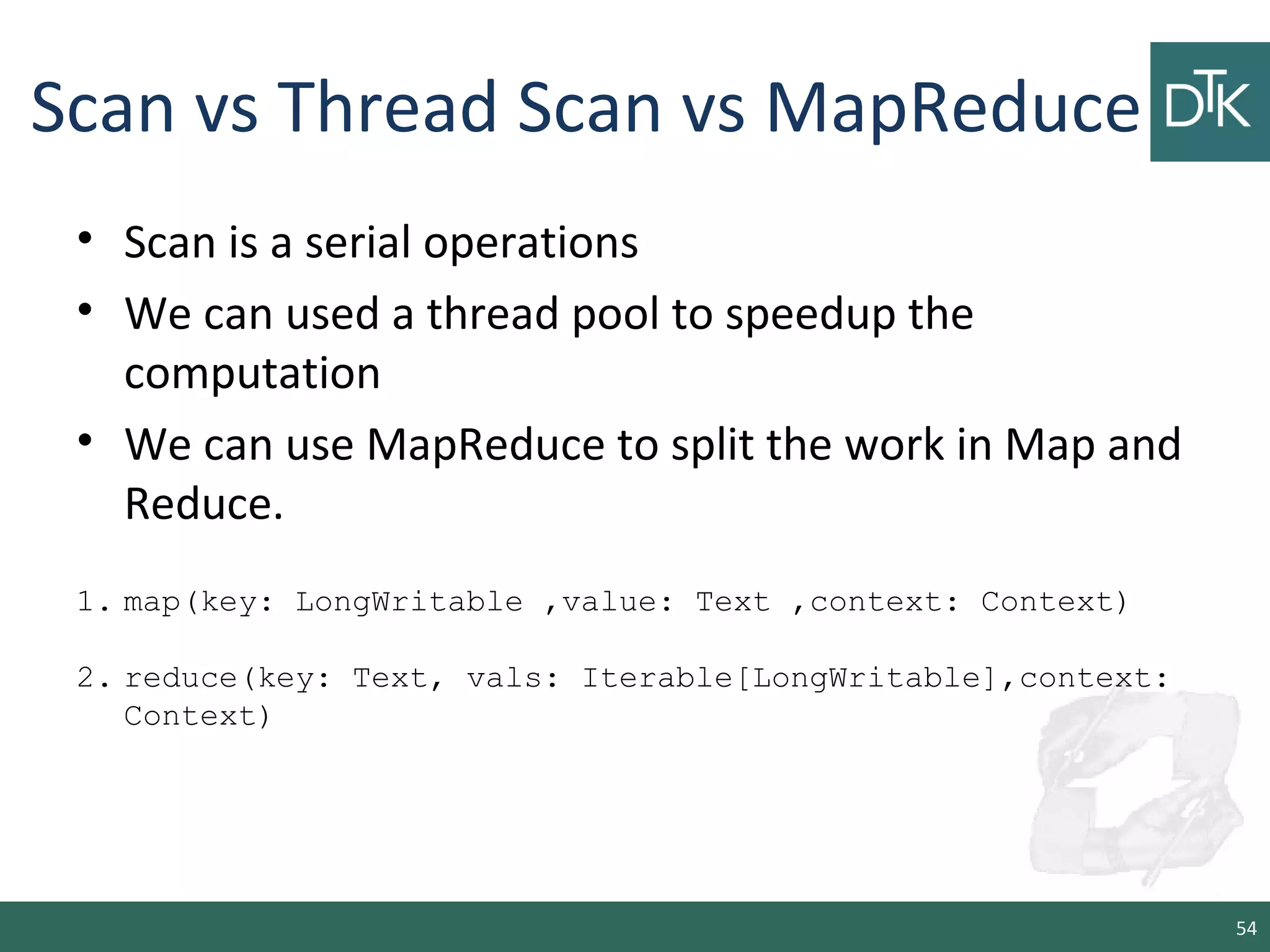 Scan vs Thread Scan vs MapReduce
• Scan is a serial operations
• We can used a thread pool to speedup the
computation
• We can use MapReduce to split the work in Map and
Reduce.
54
1. map(key: LongWritable ,value: Text ,context: Context)
2. reduce(key: Text, vals: Iterable[LongWritable],context:
Context)
 