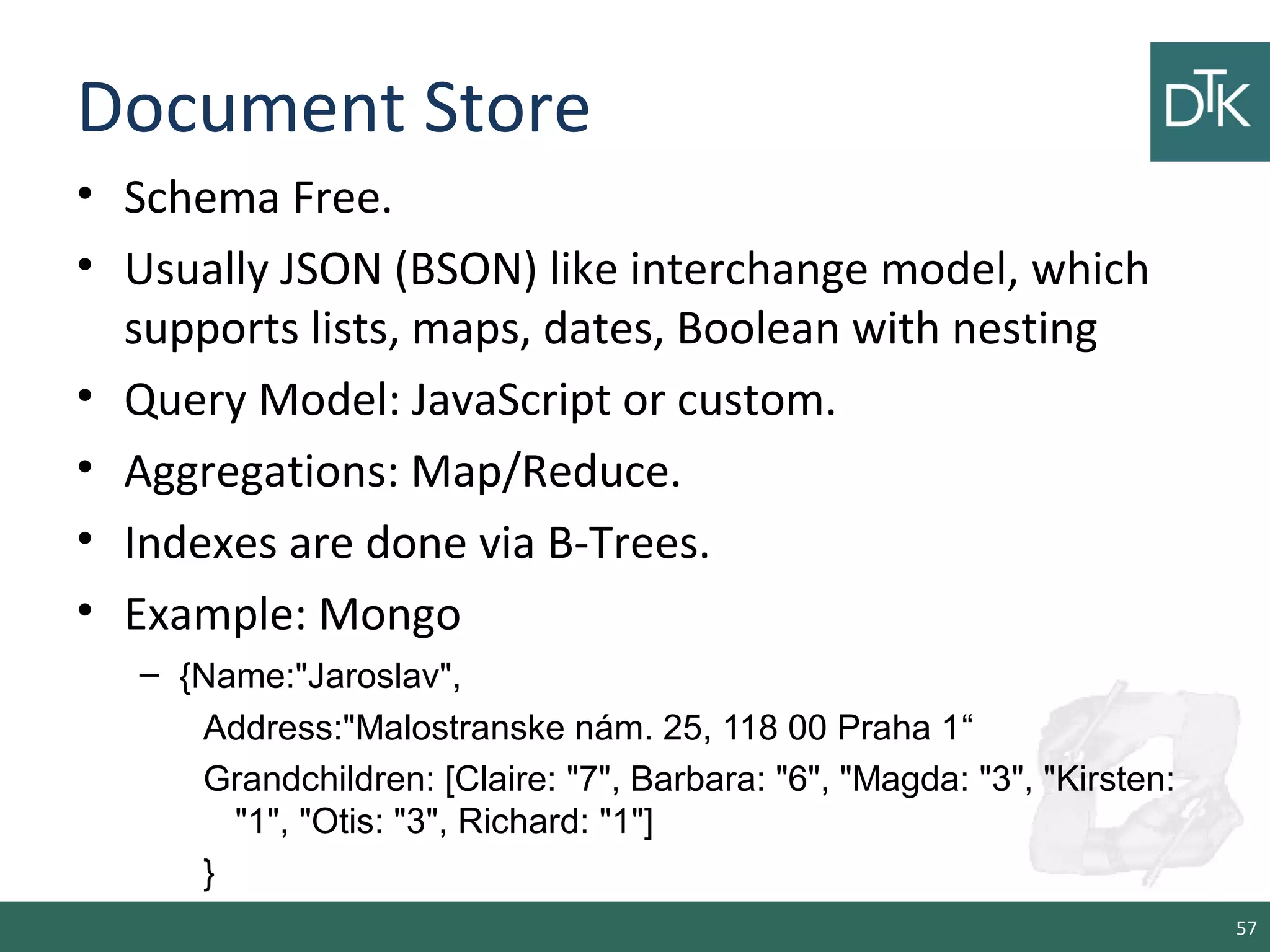 Document Store
• Schema Free.
• Usually JSON (BSON) like interchange model, which
supports lists, maps, dates, Boolean with nesting
• Query Model: JavaScript or custom.
• Aggregations: Map/Reduce.
• Indexes are done via B-Trees.
• Example: Mongo
– {Name:"Jaroslav",
Address:"Malostranske nám. 25, 118 00 Praha 1“
Grandchildren: [Claire: "7", Barbara: "6", "Magda: "3", "Kirsten:
"1", "Otis: "3", Richard: "1"]
}
57
 