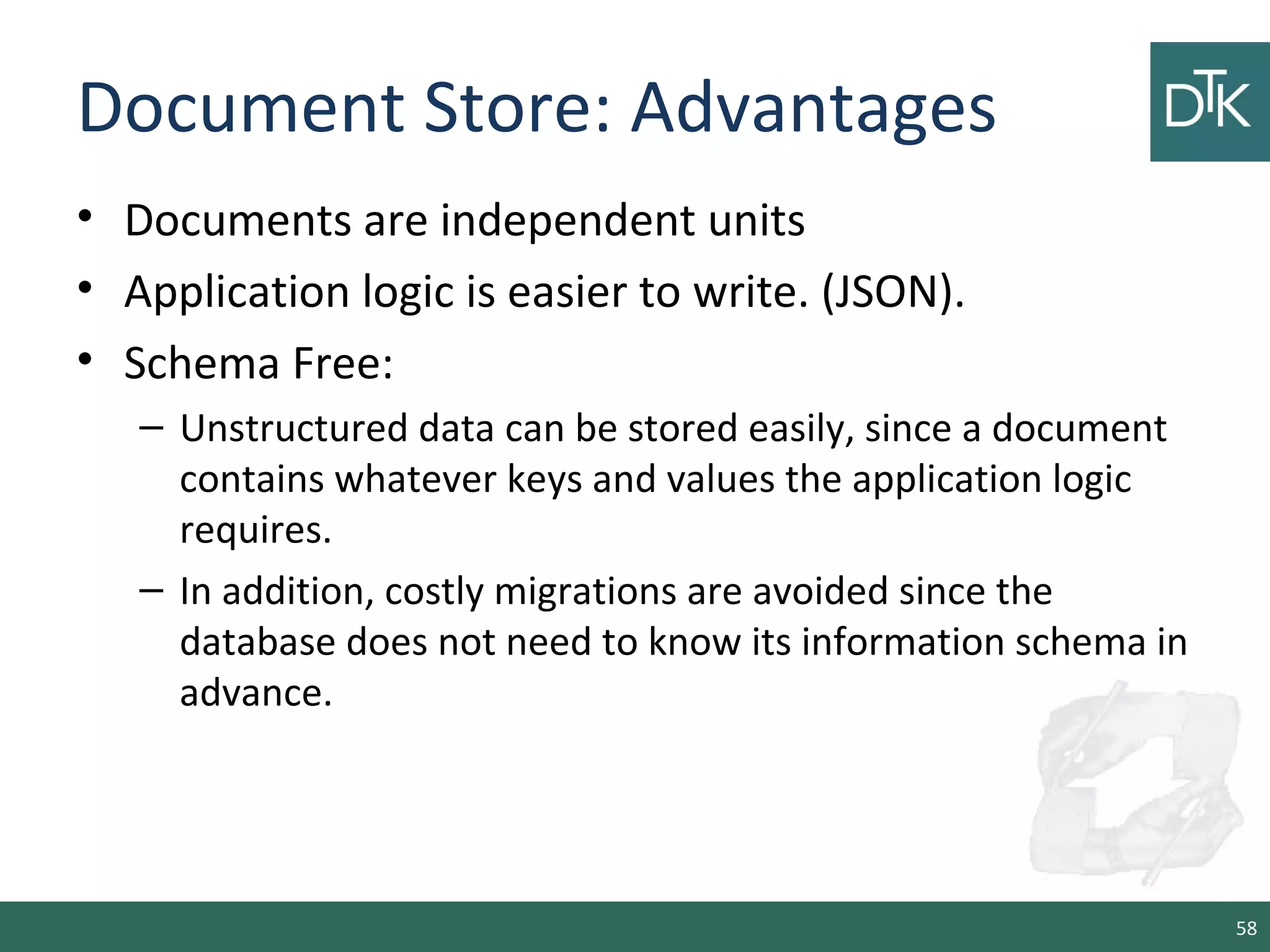 Document Store: Advantages
• Documents are independent units
• Application logic is easier to write. (JSON).
• Schema Free:
– Unstructured data can be stored easily, since a document
contains whatever keys and values the application logic
requires.
– In addition, costly migrations are avoided since the
database does not need to know its information schema in
advance.
58
 