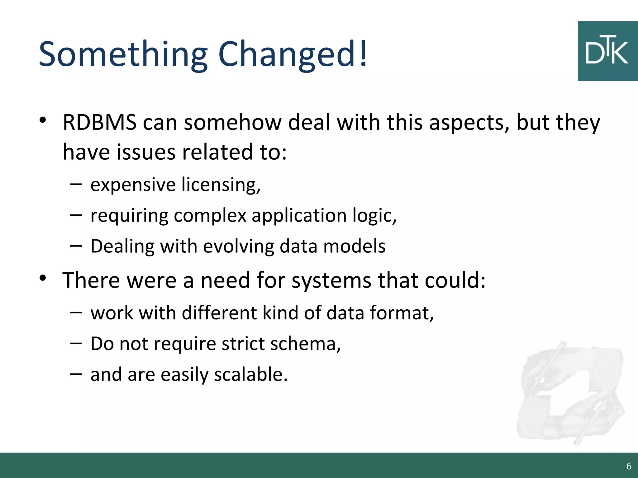 Something Changed!
• RDBMS can somehow deal with this aspects, but they
have issues related to:
– expensive licensing,
– requiring complex application logic,
– Dealing with evolving data models
• There were a need for systems that could:
– work with different kind of data format,
– Do not require strict schema,
– and are easily scalable.
6
 